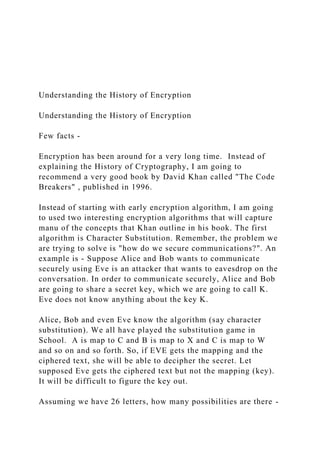 Understanding the History of Encryption
Understanding the History of Encryption
Few facts -
Encryption has been around for a very long time. Instead of
explaining the History of Cryptography, I am going to
recommend a very good book by David Khan called "The Code
Breakers" , published in 1996.
Instead of starting with early encryption algorithm, I am going
to used two interesting encryption algorithms that will capture
manu of the concepts that Khan outline in his book. The first
algorithm is Character Substitution. Remember, the problem we
are trying to solve is "how do we secure communications?". An
example is - Suppose Alice and Bob wants to communicate
securely using Eve is an attacker that wants to eavesdrop on the
conversation. In order to communicate securely, Alice and Bob
are going to share a secret key, which we are going to call K.
Eve does not know anything about the key K.
Alice, Bob and even Eve know the algorithm (say character
substitution). We all have played the substitution game in
School. A is map to C and B is map to X and C is map to W
and so on and so forth. So, if EVE gets the mapping and the
ciphered text, she will be able to decipher the secret. Let
supposed Eve gets the ciphered text but not the mapping (key).
It will be difficult to figure the key out.
Assuming we have 26 letters, how many possibilities are there -
 