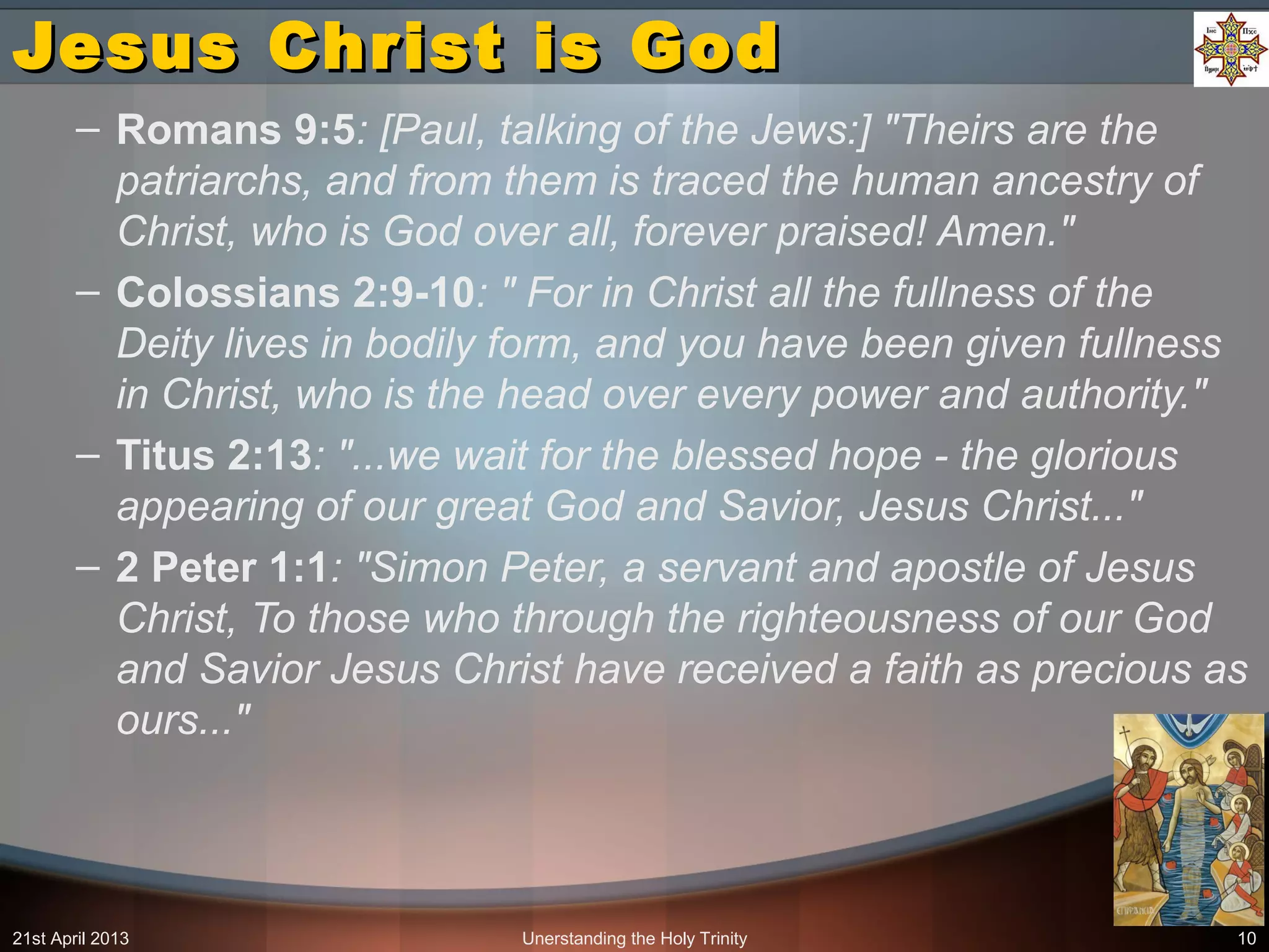 Unerstanding the Holy Trinity 10
Jesus Christ is GodJesus Christ is God
– Romans 9:5: [Paul, talking of the Jews:] "Theirs are the
patriarchs, and from them is traced the human ancestry of
Christ, who is God over all, forever praised! Amen."
– Colossians 2:9-10: " For in Christ all the fullness of the
Deity lives in bodily form, and you have been given fullness
in Christ, who is the head over every power and authority."
– Titus 2:13: "...we wait for the blessed hope - the glorious
appearing of our great God and Savior, Jesus Christ..."
– 2 Peter 1:1: "Simon Peter, a servant and apostle of Jesus
Christ, To those who through the righteousness of our God
and Savior Jesus Christ have received a faith as precious as
ours..."
21st April 2013
 