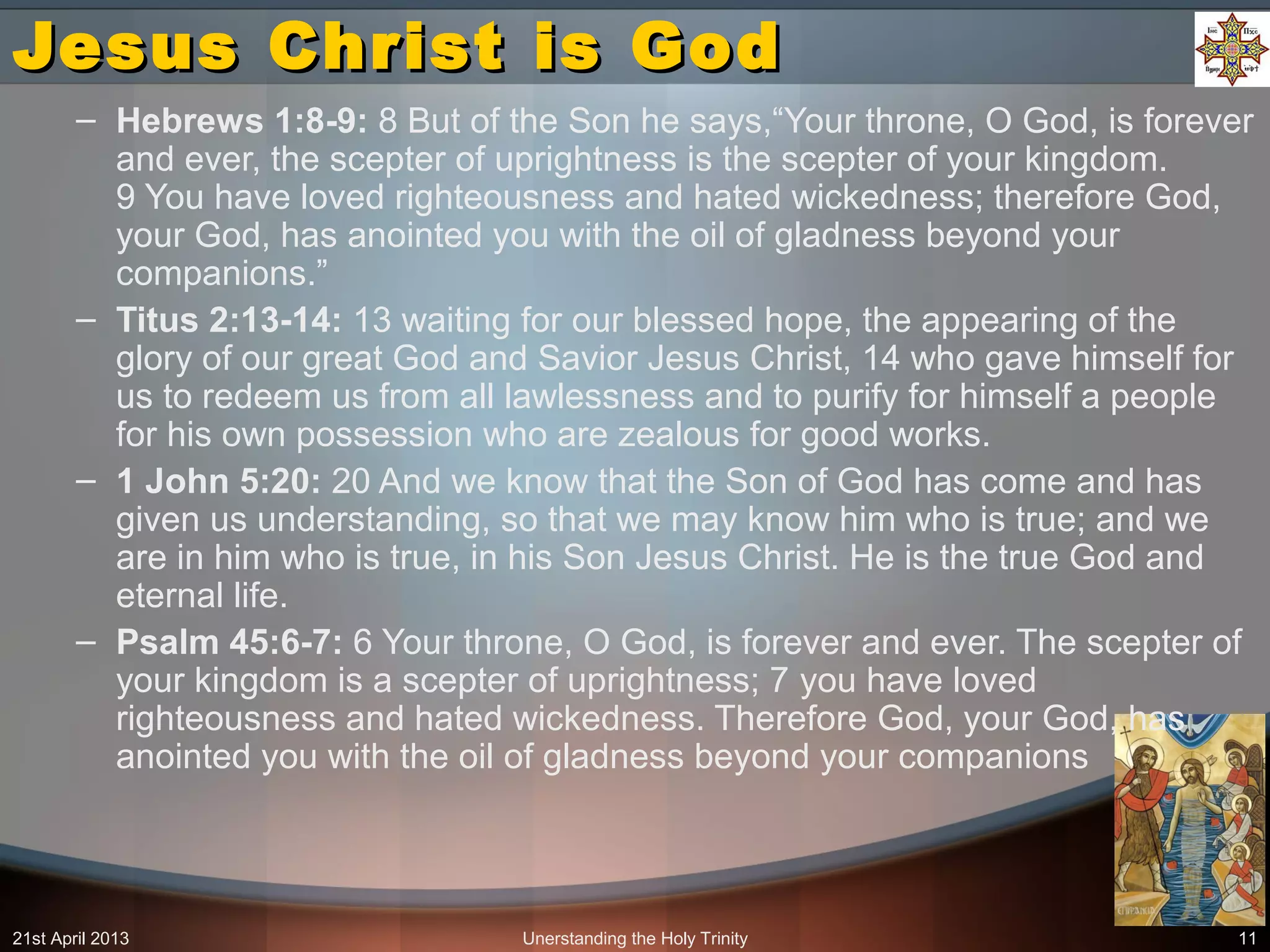Unerstanding the Holy Trinity 11
Jesus Christ is GodJesus Christ is God
– Hebrews 1:8-9: 8 But of the Son he says,“Your throne, O God, is forever
and ever, the scepter of uprightness is the scepter of your kingdom.
9 You have loved righteousness and hated wickedness; therefore God,
your God, has anointed you with the oil of gladness beyond your
companions.”
– Titus 2:13-14: 13 waiting for our blessed hope, the appearing of the
glory of our great God and Savior Jesus Christ, 14 who gave himself for
us to redeem us from all lawlessness and to purify for himself a people
for his own possession who are zealous for good works.
– 1 John 5:20: 20 And we know that the Son of God has come and has
given us understanding, so that we may know him who is true; and we
are in him who is true, in his Son Jesus Christ. He is the true God and
eternal life.
– Psalm 45:6-7: 6 Your throne, O God, is forever and ever. The scepter of
your kingdom is a scepter of uprightness; 7 you have loved
righteousness and hated wickedness. Therefore God, your God, has
anointed you with the oil of gladness beyond your companions
21st April 2013
 
