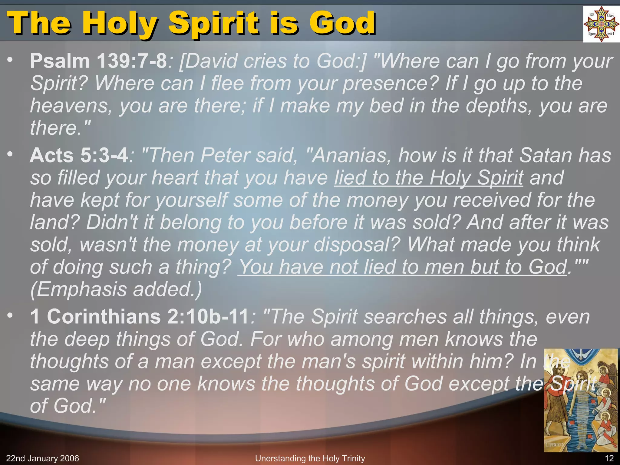 22nd January 2006 Unerstanding the Holy Trinity 12
The Holy Spirit is GodThe Holy Spirit is God
• Psalm 139:7-8: [David cries to God:] "Where can I go from your
Spirit? Where can I flee from your presence? If I go up to the
heavens, you are there; if I make my bed in the depths, you are
there."
• Acts 5:3-4: "Then Peter said, "Ananias, how is it that Satan has
so filled your heart that you have lied to the Holy Spirit and
have kept for yourself some of the money you received for the
land? Didn't it belong to you before it was sold? And after it was
sold, wasn't the money at your disposal? What made you think
of doing such a thing? You have not lied to men but to God.""
(Emphasis added.)
• 1 Corinthians 2:10b-11: "The Spirit searches all things, even
the deep things of God. For who among men knows the
thoughts of a man except the man's spirit within him? In the
same way no one knows the thoughts of God except the Spirit
of God."
 