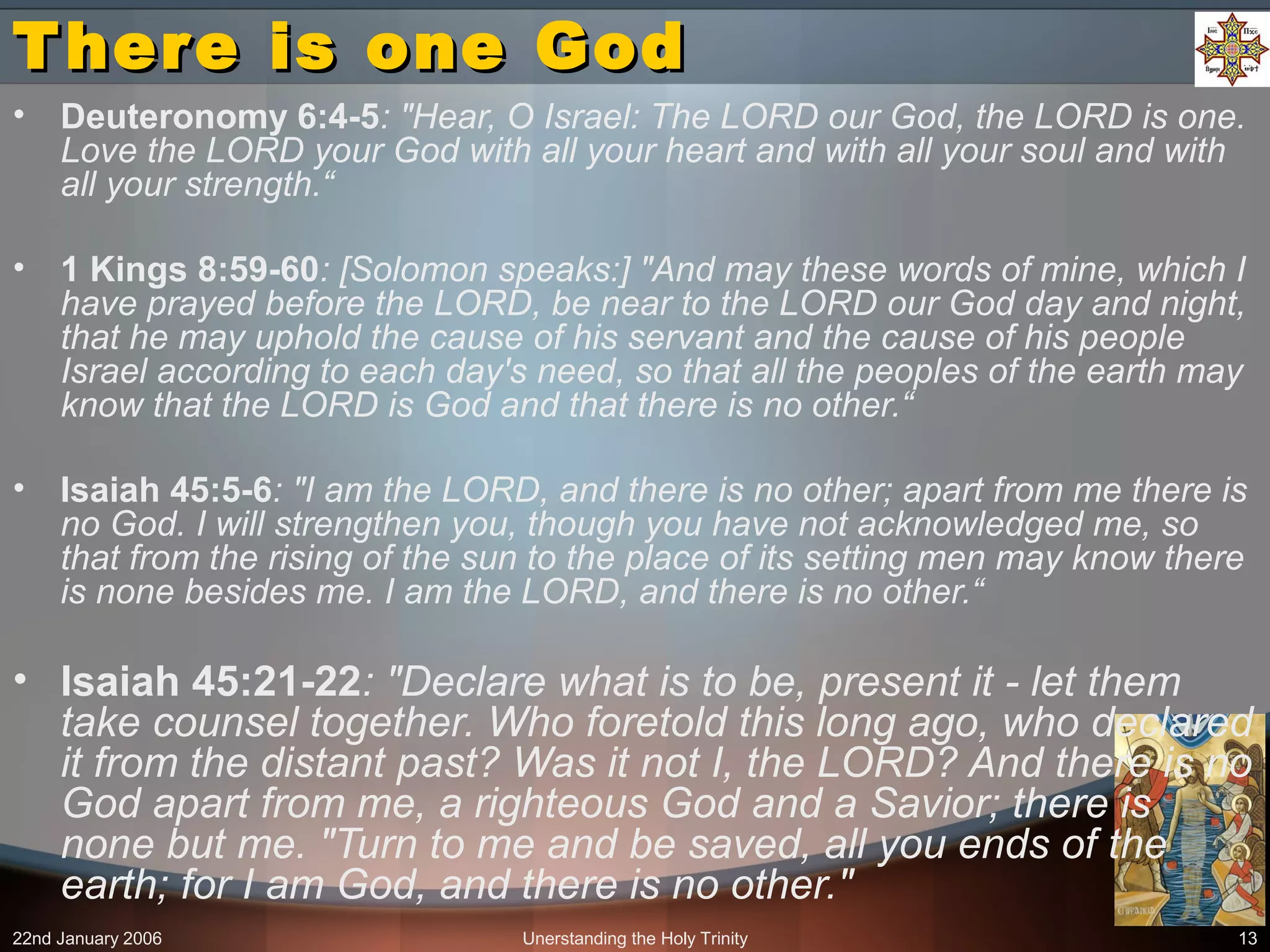 22nd January 2006 Unerstanding the Holy Trinity 13
There is one GodThere is one God
• Deuteronomy 6:4-5: "Hear, O Israel: The LORD our God, the LORD is one.
Love the LORD your God with all your heart and with all your soul and with
all your strength.“
• 1 Kings 8:59-60: [Solomon speaks:] "And may these words of mine, which I
have prayed before the LORD, be near to the LORD our God day and night,
that he may uphold the cause of his servant and the cause of his people
Israel according to each day's need, so that all the peoples of the earth may
know that the LORD is God and that there is no other.“
• Isaiah 45:5-6: "I am the LORD, and there is no other; apart from me there is
no God. I will strengthen you, though you have not acknowledged me, so
that from the rising of the sun to the place of its setting men may know there
is none besides me. I am the LORD, and there is no other.“
• Isaiah 45:21-22: "Declare what is to be, present it - let them
take counsel together. Who foretold this long ago, who declared
it from the distant past? Was it not I, the LORD? And there is no
God apart from me, a righteous God and a Savior; there is
none but me. "Turn to me and be saved, all you ends of the
earth; for I am God, and there is no other."
 