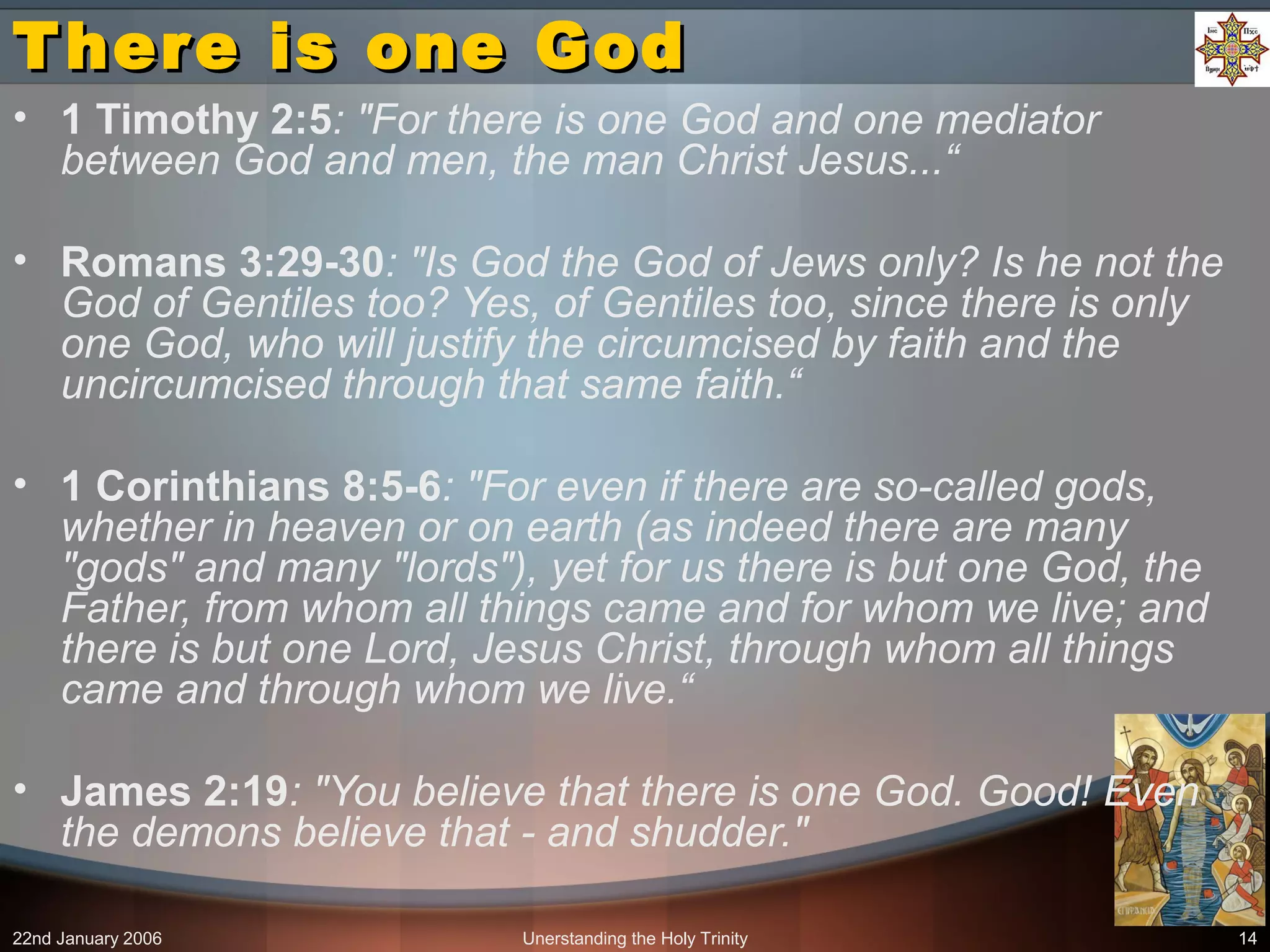 22nd January 2006 Unerstanding the Holy Trinity 14
There is one GodThere is one God
• 1 Timothy 2:5: "For there is one God and one mediator
between God and men, the man Christ Jesus...“
• Romans 3:29-30: "Is God the God of Jews only? Is he not the
God of Gentiles too? Yes, of Gentiles too, since there is only
one God, who will justify the circumcised by faith and the
uncircumcised through that same faith.“
• 1 Corinthians 8:5-6: "For even if there are so-called gods,
whether in heaven or on earth (as indeed there are many
"gods" and many "lords"), yet for us there is but one God, the
Father, from whom all things came and for whom we live; and
there is but one Lord, Jesus Christ, through whom all things
came and through whom we live.“
• James 2:19: "You believe that there is one God. Good! Even
the demons believe that - and shudder."
 