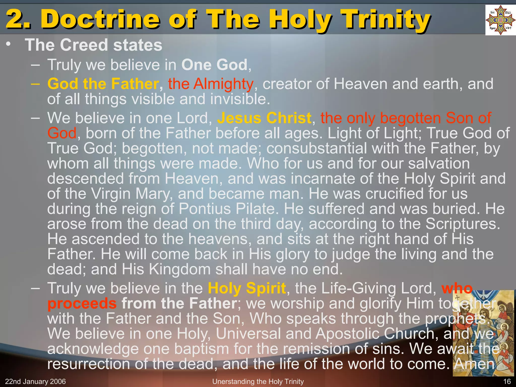 22nd January 2006 Unerstanding the Holy Trinity 16
2. Doctrine of The Holy Trinity2. Doctrine of The Holy Trinity
• The Creed states
– Truly we believe in One God,
– God the Father, the Almighty, creator of Heaven and earth, and
of all things visible and invisible.
– We believe in one Lord, Jesus Christ, the only begotten Son of
God, born of the Father before all ages. Light of Light; True God of
True God; begotten, not made; consubstantial with the Father, by
whom all things were made. Who for us and for our salvation
descended from Heaven, and was incarnate of the Holy Spirit and
of the Virgin Mary, and became man. He was crucified for us
during the reign of Pontius Pilate. He suffered and was buried. He
arose from the dead on the third day, according to the Scriptures.
He ascended to the heavens, and sits at the right hand of His
Father. He will come back in His glory to judge the living and the
dead; and His Kingdom shall have no end.
– Truly we believe in the Holy Spirit, the Life-Giving Lord, who
proceeds from the Father; we worship and glorify Him together
with the Father and the Son, Who speaks through the prophets.
We believe in one Holy, Universal and Apostolic Church, and we
acknowledge one baptism for the remission of sins. We await the
resurrection of the dead, and the life of the world to come. Amen
 