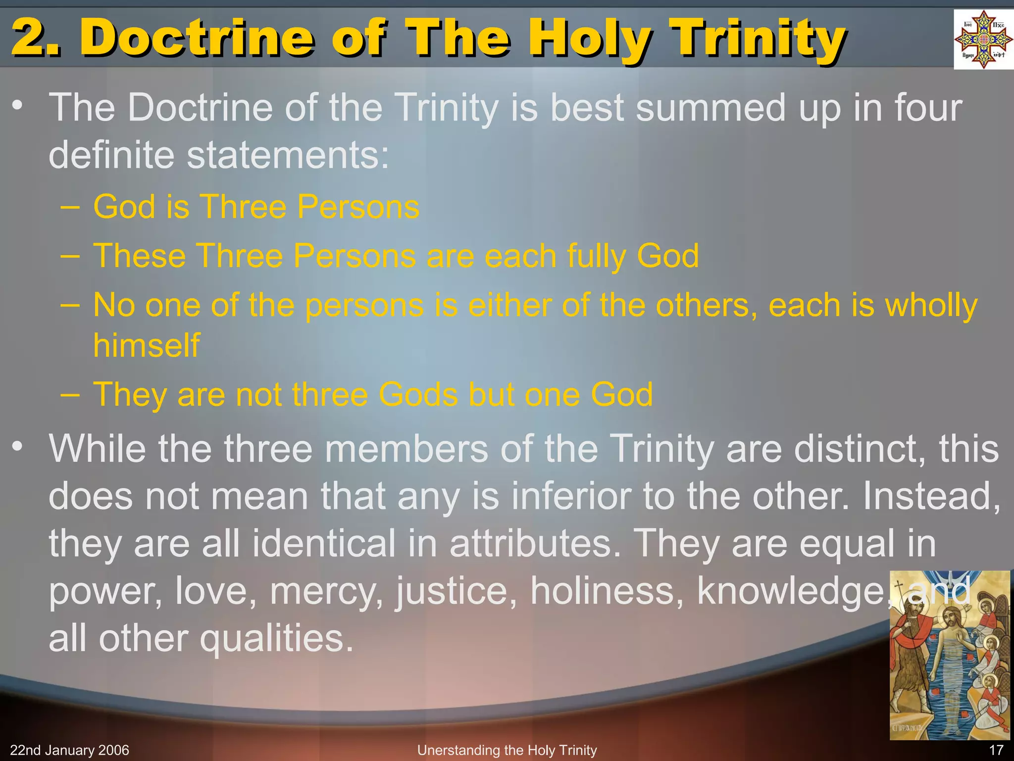 22nd January 2006 Unerstanding the Holy Trinity 17
2. Doctrine of The Holy Trinity2. Doctrine of The Holy Trinity
• The Doctrine of the Trinity is best summed up in four
definite statements:
– God is Three Persons
– These Three Persons are each fully God
– No one of the persons is either of the others, each is wholly
himself
– They are not three Gods but one God
• While the three members of the Trinity are distinct, this
does not mean that any is inferior to the other. Instead,
they are all identical in attributes. They are equal in
power, love, mercy, justice, holiness, knowledge, and
all other qualities.
 
