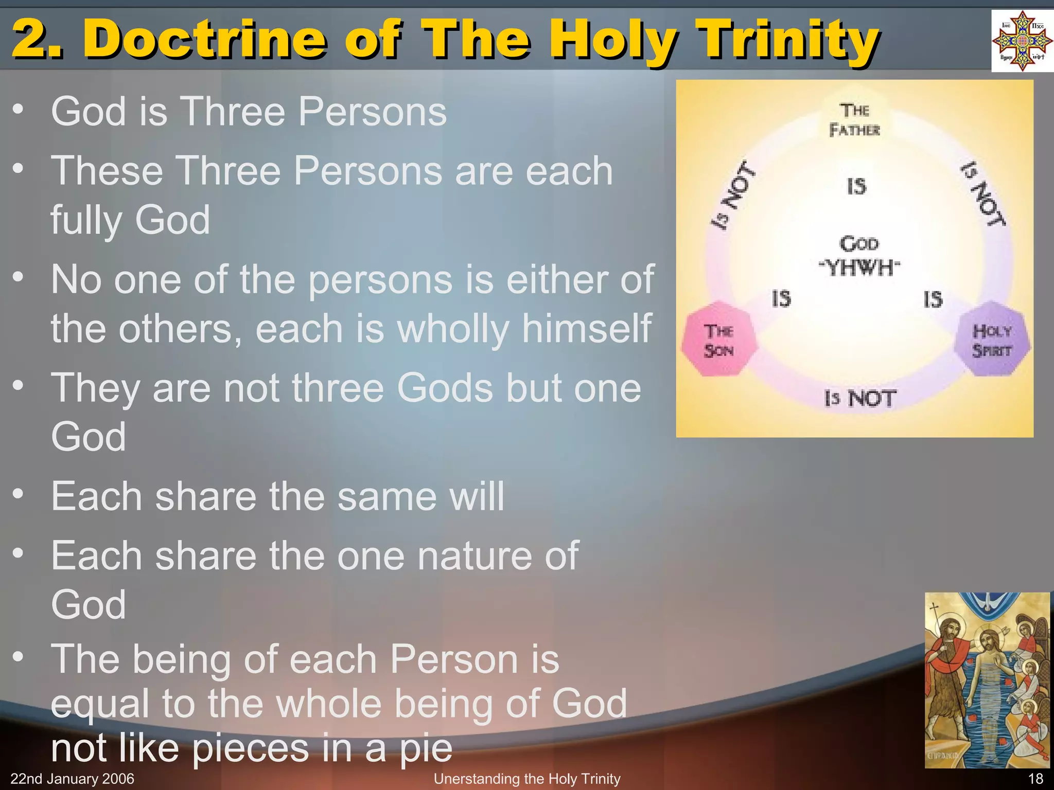 22nd January 2006 Unerstanding the Holy Trinity 18
2. Doctrine of The Holy Trinity2. Doctrine of The Holy Trinity
• God is Three Persons
• These Three Persons are each
fully God
• No one of the persons is either of
the others, each is wholly himself
• They are not three Gods but one
God
• Each share the same will
• Each share the one nature of
God
• The being of each Person is
equal to the whole being of God
not like pieces in a pie
 