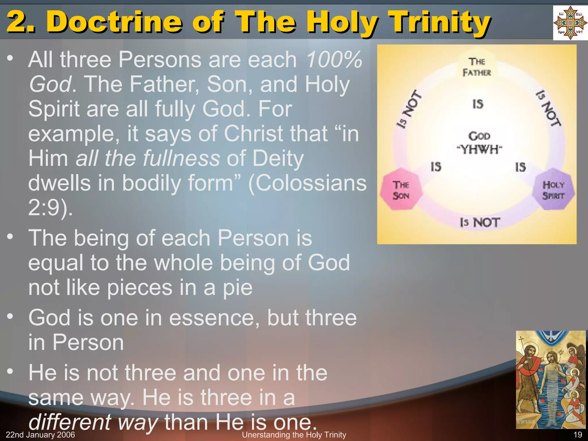 22nd January 2006 Unerstanding the Holy Trinity 19
2. Doctrine of The Holy Trinity2. Doctrine of The Holy Trinity
• All three Persons are each 100%
God. The Father, Son, and Holy
Spirit are all fully God. For
example, it says of Christ that “in
Him all the fullness of Deity
dwells in bodily form” (Colossians
2:9).
• The being of each Person is
equal to the whole being of God
not like pieces in a pie
• God is one in essence, but three
in Person
• He is not three and one in the
same way. He is three in a
different way than He is one.
 