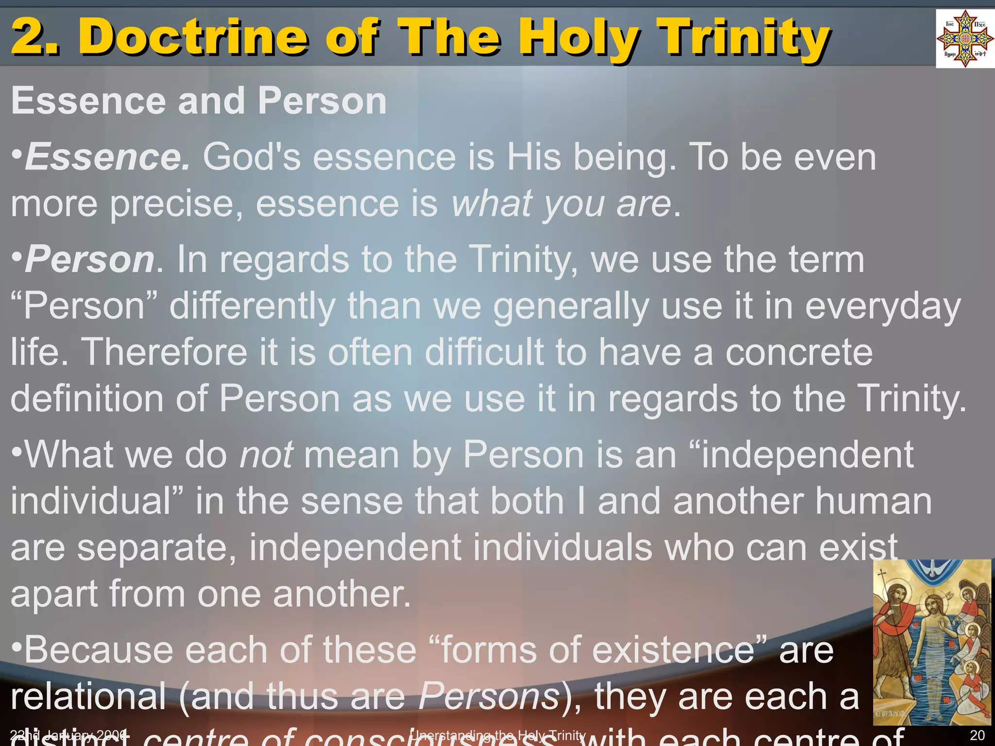22nd January 2006 Unerstanding the Holy Trinity 20
2. Doctrine of The Holy Trinity2. Doctrine of The Holy Trinity
Essence and Person
•Essence. God's essence is His being. To be even
more precise, essence is what you are.
•Person. In regards to the Trinity, we use the term
“Person” differently than we generally use it in everyday
life. Therefore it is often difficult to have a concrete
definition of Person as we use it in regards to the Trinity.
•What we do not mean by Person is an “independent
individual” in the sense that both I and another human
are separate, independent individuals who can exist
apart from one another.
•Because each of these “forms of existence” are
relational (and thus are Persons), they are each a
 