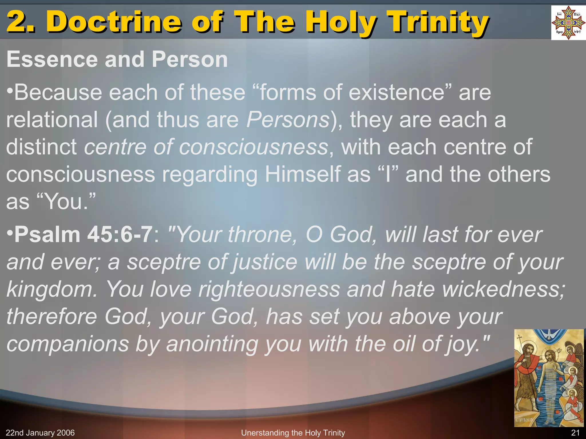 22nd January 2006 Unerstanding the Holy Trinity 21
2. Doctrine of The Holy Trinity2. Doctrine of The Holy Trinity
Essence and Person
•Because each of these “forms of existence” are
relational (and thus are Persons), they are each a
distinct centre of consciousness, with each centre of
consciousness regarding Himself as “I” and the others
as “You.”
•Psalm 45:6-7: "Your throne, O God, will last for ever
and ever; a sceptre of justice will be the sceptre of your
kingdom. You love righteousness and hate wickedness;
therefore God, your God, has set you above your
companions by anointing you with the oil of joy."
 