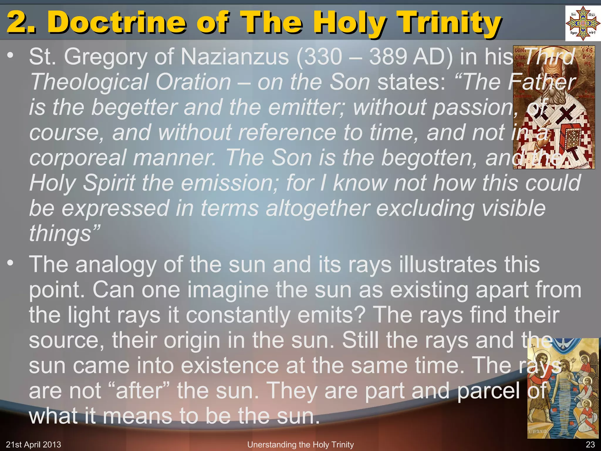 21st April 2013 Unerstanding the Holy Trinity 23
2. Doctrine of The Holy Trinity2. Doctrine of The Holy Trinity
• St. Gregory of Nazianzus (330 – 389 AD) in his Third
Theological Oration – on the Son states: “The Father
is the begetter and the emitter; without passion, of
course, and without reference to time, and not in a
corporeal manner. The Son is the begotten, and the
Holy Spirit the emission; for I know not how this could
be expressed in terms altogether excluding visible
things”
• The analogy of the sun and its rays illustrates this
point. Can one imagine the sun as existing apart from
the light rays it constantly emits? The rays find their
source, their origin in the sun. Still the rays and the
sun came into existence at the same time. The rays
are not “after” the sun. They are part and parcel of
what it means to be the sun.
 
