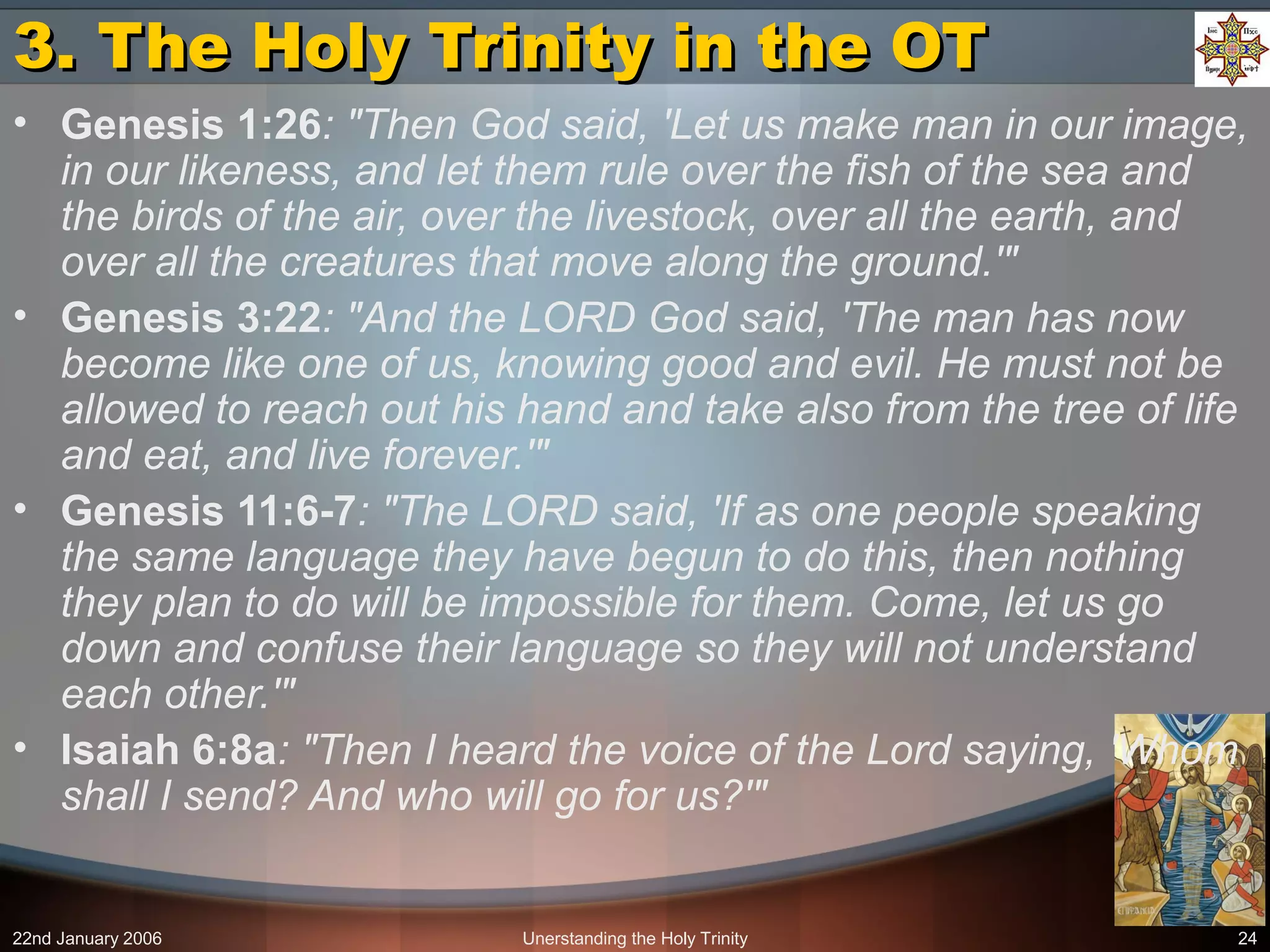 22nd January 2006 Unerstanding the Holy Trinity 24
3. The Holy Trinity in the OT3. The Holy Trinity in the OT
• Genesis 1:26: "Then God said, 'Let us make man in our image,
in our likeness, and let them rule over the fish of the sea and
the birds of the air, over the livestock, over all the earth, and
over all the creatures that move along the ground.'"
• Genesis 3:22: "And the LORD God said, 'The man has now
become like one of us, knowing good and evil. He must not be
allowed to reach out his hand and take also from the tree of life
and eat, and live forever.'"
• Genesis 11:6-7: "The LORD said, 'If as one people speaking
the same language they have begun to do this, then nothing
they plan to do will be impossible for them. Come, let us go
down and confuse their language so they will not understand
each other.'"
• Isaiah 6:8a: "Then I heard the voice of the Lord saying, 'Whom
shall I send? And who will go for us?'"
 