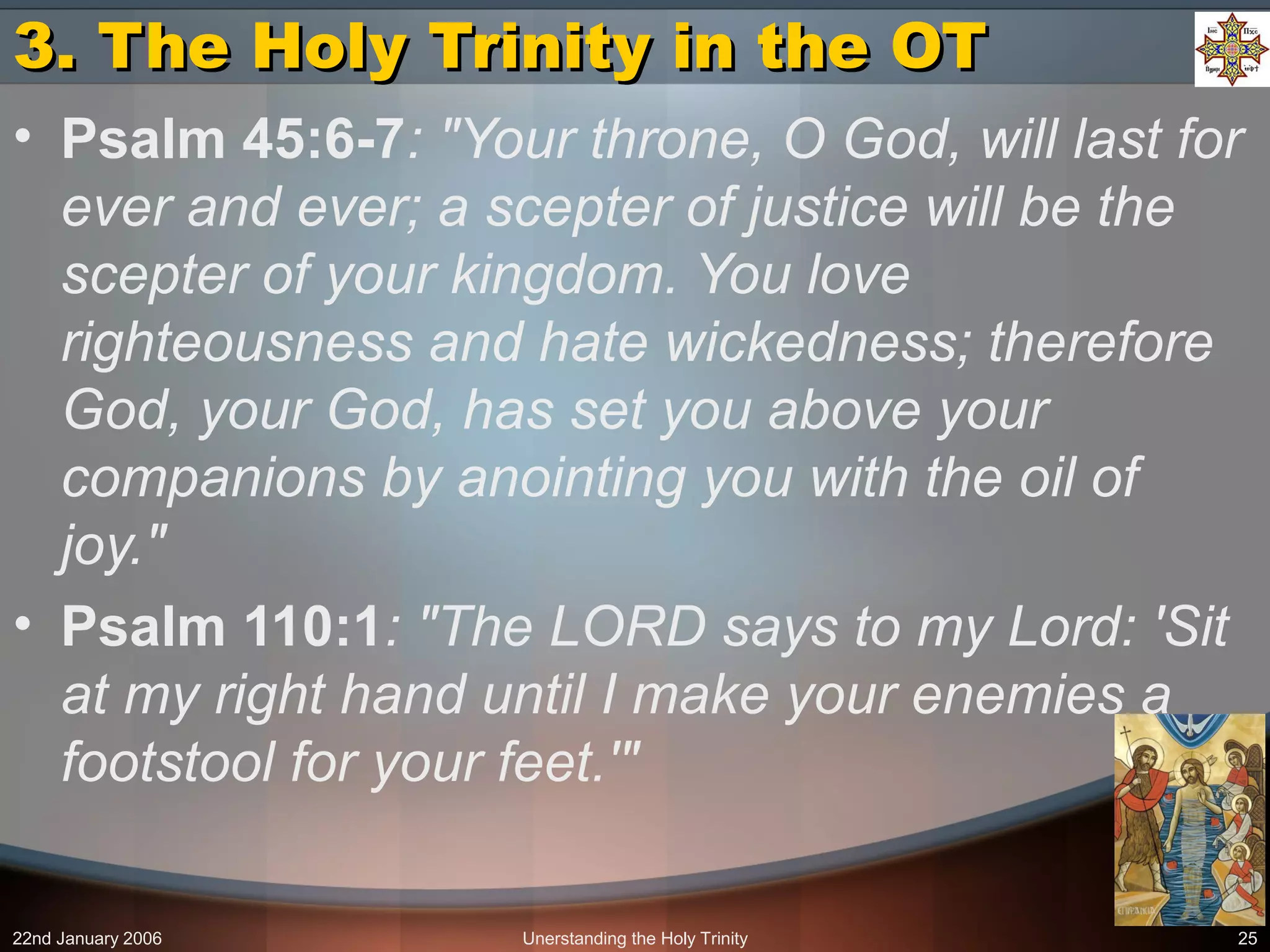 22nd January 2006 Unerstanding the Holy Trinity 25
3. The Holy Trinity in the OT3. The Holy Trinity in the OT
• Psalm 45:6-7: "Your throne, O God, will last for
ever and ever; a scepter of justice will be the
scepter of your kingdom. You love
righteousness and hate wickedness; therefore
God, your God, has set you above your
companions by anointing you with the oil of
joy."
• Psalm 110:1: "The LORD says to my Lord: 'Sit
at my right hand until I make your enemies a
footstool for your feet.'"
 