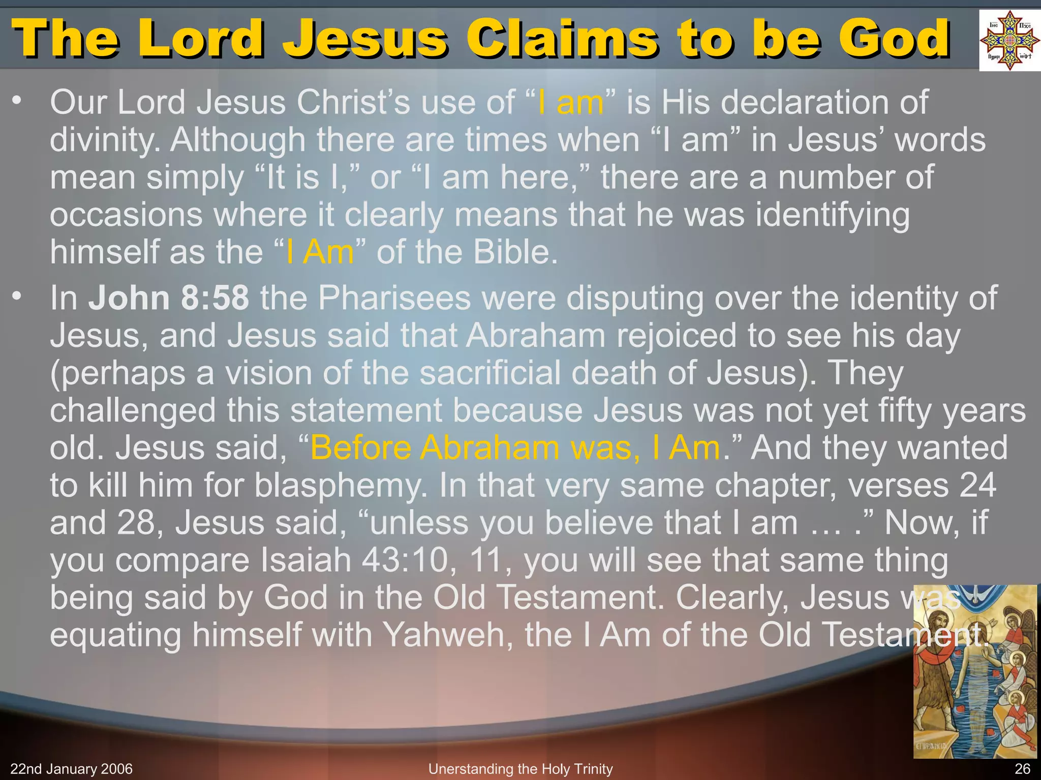 22nd January 2006 Unerstanding the Holy Trinity 26
The Lord Jesus Claims to be GodThe Lord Jesus Claims to be God
• Our Lord Jesus Christ’s use of “I am” is His declaration of
divinity. Although there are times when “I am” in Jesus’ words
mean simply “It is I,” or “I am here,” there are a number of
occasions where it clearly means that he was identifying
himself as the “I Am” of the Bible.
• In John 8:58 the Pharisees were disputing over the identity of
Jesus, and Jesus said that Abraham rejoiced to see his day
(perhaps a vision of the sacrificial death of Jesus). They
challenged this statement because Jesus was not yet fifty years
old. Jesus said, “Before Abraham was, I Am.” And they wanted
to kill him for blasphemy. In that very same chapter, verses 24
and 28, Jesus said, “unless you believe that I am … .” Now, if
you compare Isaiah 43:10, 11, you will see that same thing
being said by God in the Old Testament. Clearly, Jesus was
equating himself with Yahweh, the I Am of the Old Testament.
 