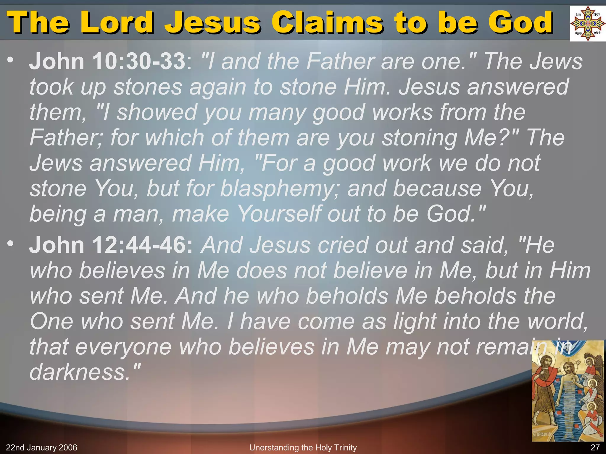 22nd January 2006 Unerstanding the Holy Trinity 27
The Lord Jesus Claims to be GodThe Lord Jesus Claims to be God
• John 10:30-33: "I and the Father are one." The Jews
took up stones again to stone Him. Jesus answered
them, "I showed you many good works from the
Father; for which of them are you stoning Me?" The
Jews answered Him, "For a good work we do not
stone You, but for blasphemy; and because You,
being a man, make Yourself out to be God."
• John 12:44-46: And Jesus cried out and said, "He
who believes in Me does not believe in Me, but in Him
who sent Me. And he who beholds Me beholds the
One who sent Me. I have come as light into the world,
that everyone who believes in Me may not remain in
darkness."
 