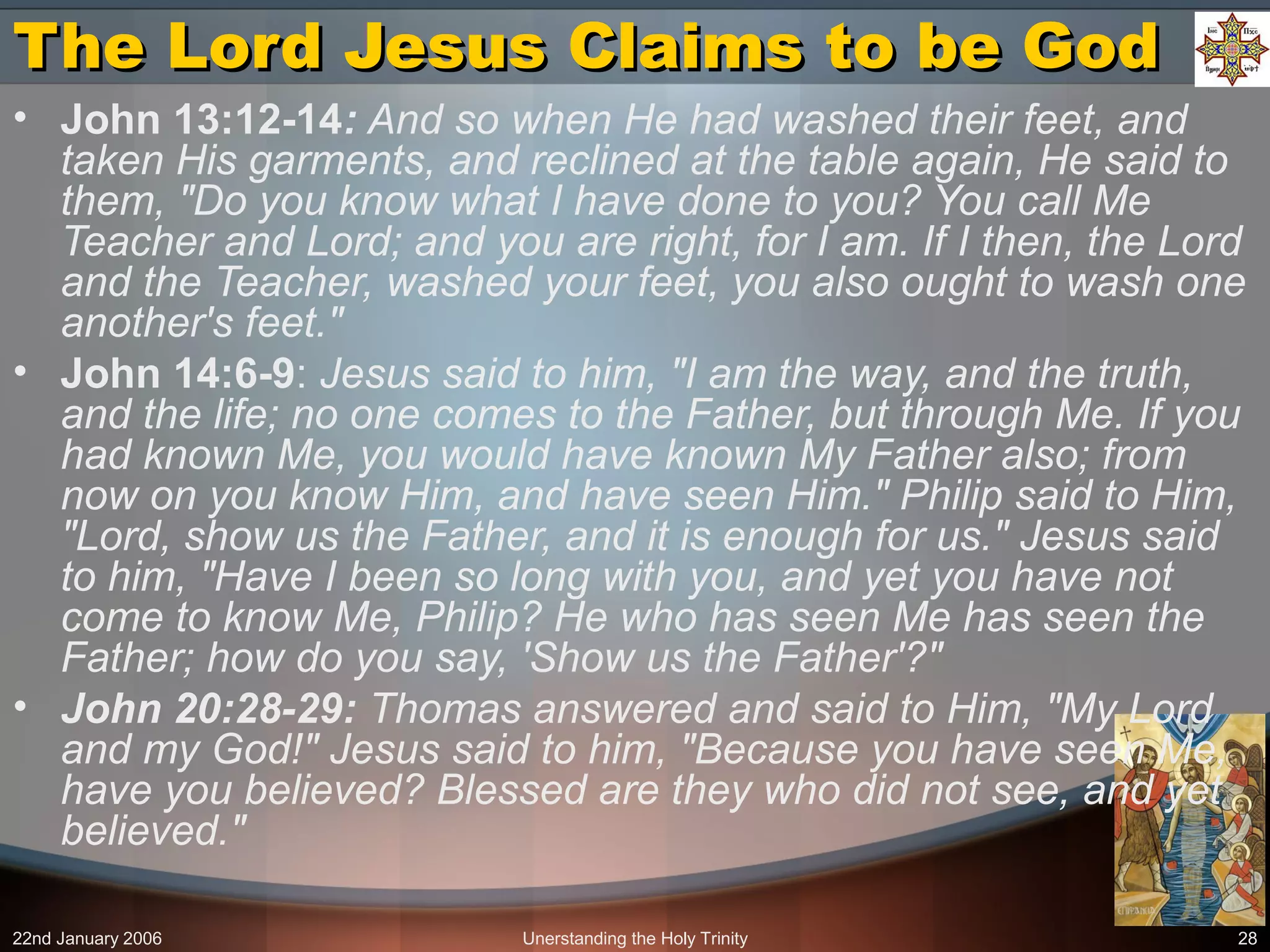 22nd January 2006 Unerstanding the Holy Trinity 28
The Lord Jesus Claims to be GodThe Lord Jesus Claims to be God
• John 13:12-14: And so when He had washed their feet, and
taken His garments, and reclined at the table again, He said to
them, "Do you know what I have done to you? You call Me
Teacher and Lord; and you are right, for I am. If I then, the Lord
and the Teacher, washed your feet, you also ought to wash one
another's feet."
• John 14:6-9: Jesus said to him, "I am the way, and the truth,
and the life; no one comes to the Father, but through Me. If you
had known Me, you would have known My Father also; from
now on you know Him, and have seen Him." Philip said to Him,
"Lord, show us the Father, and it is enough for us." Jesus said
to him, "Have I been so long with you, and yet you have not
come to know Me, Philip? He who has seen Me has seen the
Father; how do you say, 'Show us the Father'?"
• John 20:28-29: Thomas answered and said to Him, "My Lord
and my God!" Jesus said to him, "Because you have seen Me,
have you believed? Blessed are they who did not see, and yet
believed."
 