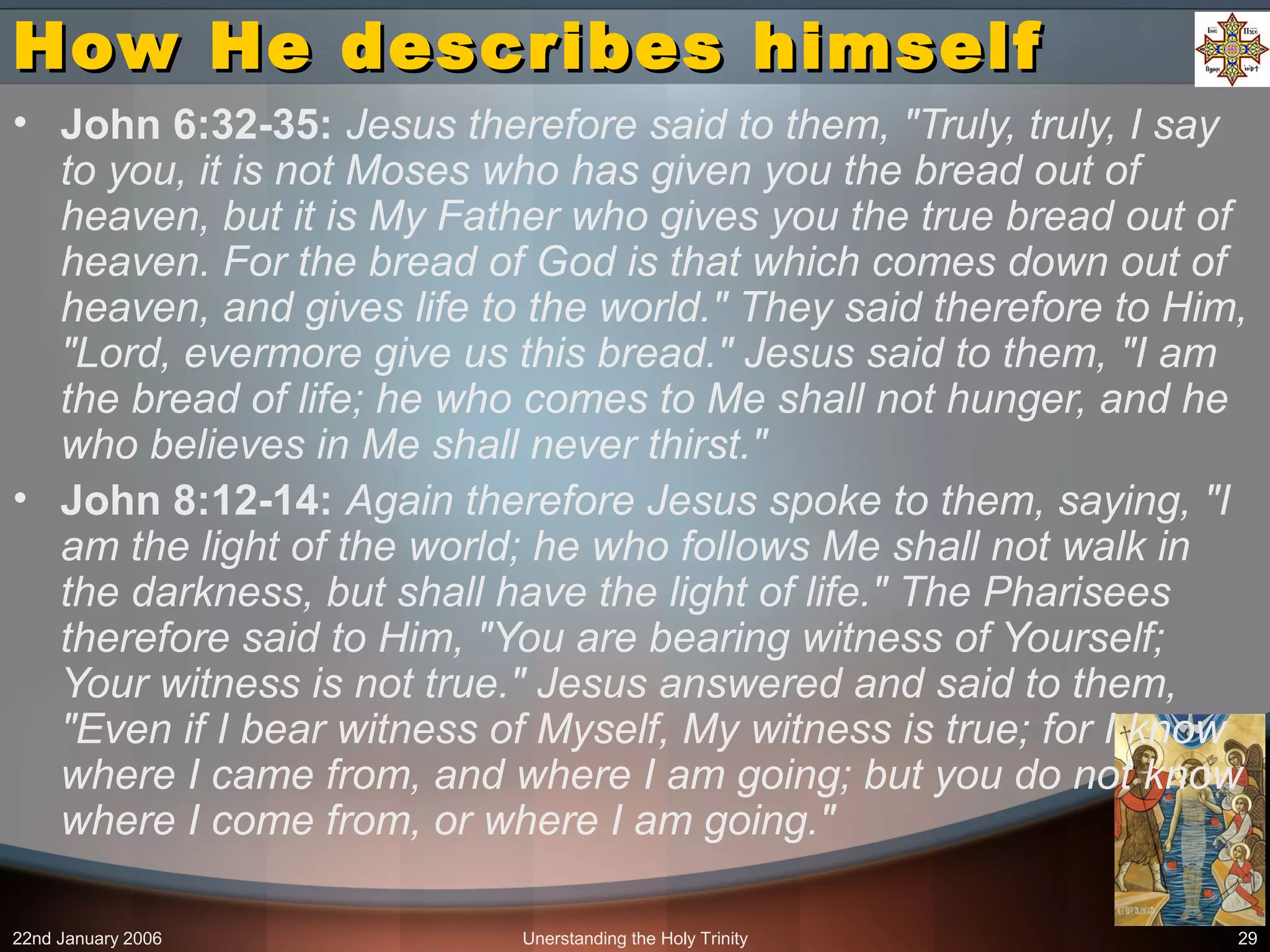 22nd January 2006 Unerstanding the Holy Trinity 29
How He describes himselfHow He describes himself
• John 6:32-35: Jesus therefore said to them, "Truly, truly, I say
to you, it is not Moses who has given you the bread out of
heaven, but it is My Father who gives you the true bread out of
heaven. For the bread of God is that which comes down out of
heaven, and gives life to the world." They said therefore to Him,
"Lord, evermore give us this bread." Jesus said to them, "I am
the bread of life; he who comes to Me shall not hunger, and he
who believes in Me shall never thirst."
• John 8:12-14: Again therefore Jesus spoke to them, saying, "I
am the light of the world; he who follows Me shall not walk in
the darkness, but shall have the light of life." The Pharisees
therefore said to Him, "You are bearing witness of Yourself;
Your witness is not true." Jesus answered and said to them,
"Even if I bear witness of Myself, My witness is true; for I know
where I came from, and where I am going; but you do not know
where I come from, or where I am going."
 