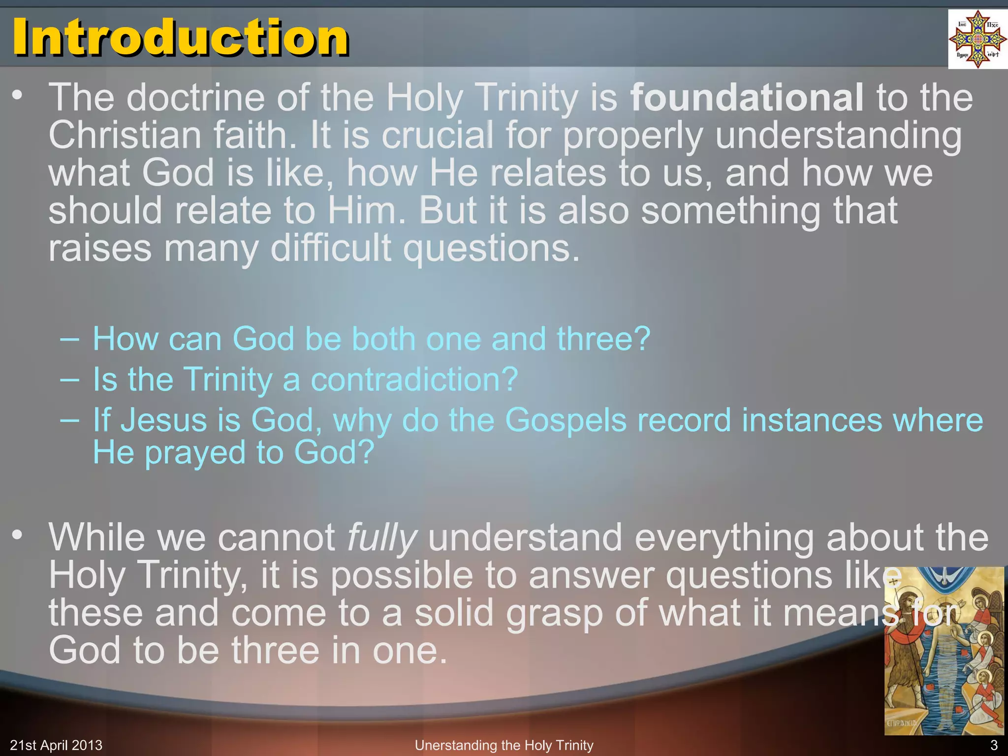 Unerstanding the Holy Trinity 3
IntroductionIntroduction
• The doctrine of the Holy Trinity is foundational to the
Christian faith. It is crucial for properly understanding
what God is like, how He relates to us, and how we
should relate to Him. But it is also something that
raises many difficult questions.
– How can God be both one and three?
– Is the Trinity a contradiction?
– If Jesus is God, why do the Gospels record instances where
He prayed to God?
• While we cannot fully understand everything about the
Holy Trinity, it is possible to answer questions like
these and come to a solid grasp of what it means for
God to be three in one.
21st April 2013
 