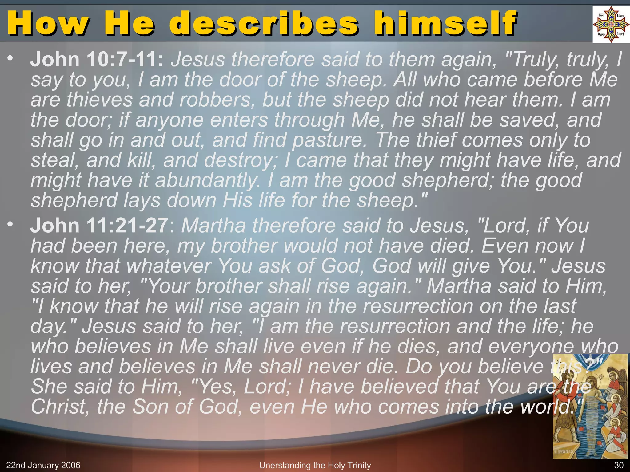 22nd January 2006 Unerstanding the Holy Trinity 30
How He describes himselfHow He describes himself
• John 10:7-11: Jesus therefore said to them again, "Truly, truly, I
say to you, I am the door of the sheep. All who came before Me
are thieves and robbers, but the sheep did not hear them. I am
the door; if anyone enters through Me, he shall be saved, and
shall go in and out, and find pasture. The thief comes only to
steal, and kill, and destroy; I came that they might have life, and
might have it abundantly. I am the good shepherd; the good
shepherd lays down His life for the sheep."
• John 11:21-27: Martha therefore said to Jesus, "Lord, if You
had been here, my brother would not have died. Even now I
know that whatever You ask of God, God will give You." Jesus
said to her, "Your brother shall rise again." Martha said to Him,
"I know that he will rise again in the resurrection on the last
day." Jesus said to her, "I am the resurrection and the life; he
who believes in Me shall live even if he dies, and everyone who
lives and believes in Me shall never die. Do you believe this?"
She said to Him, "Yes, Lord; I have believed that You are the
Christ, the Son of God, even He who comes into the world."
 
