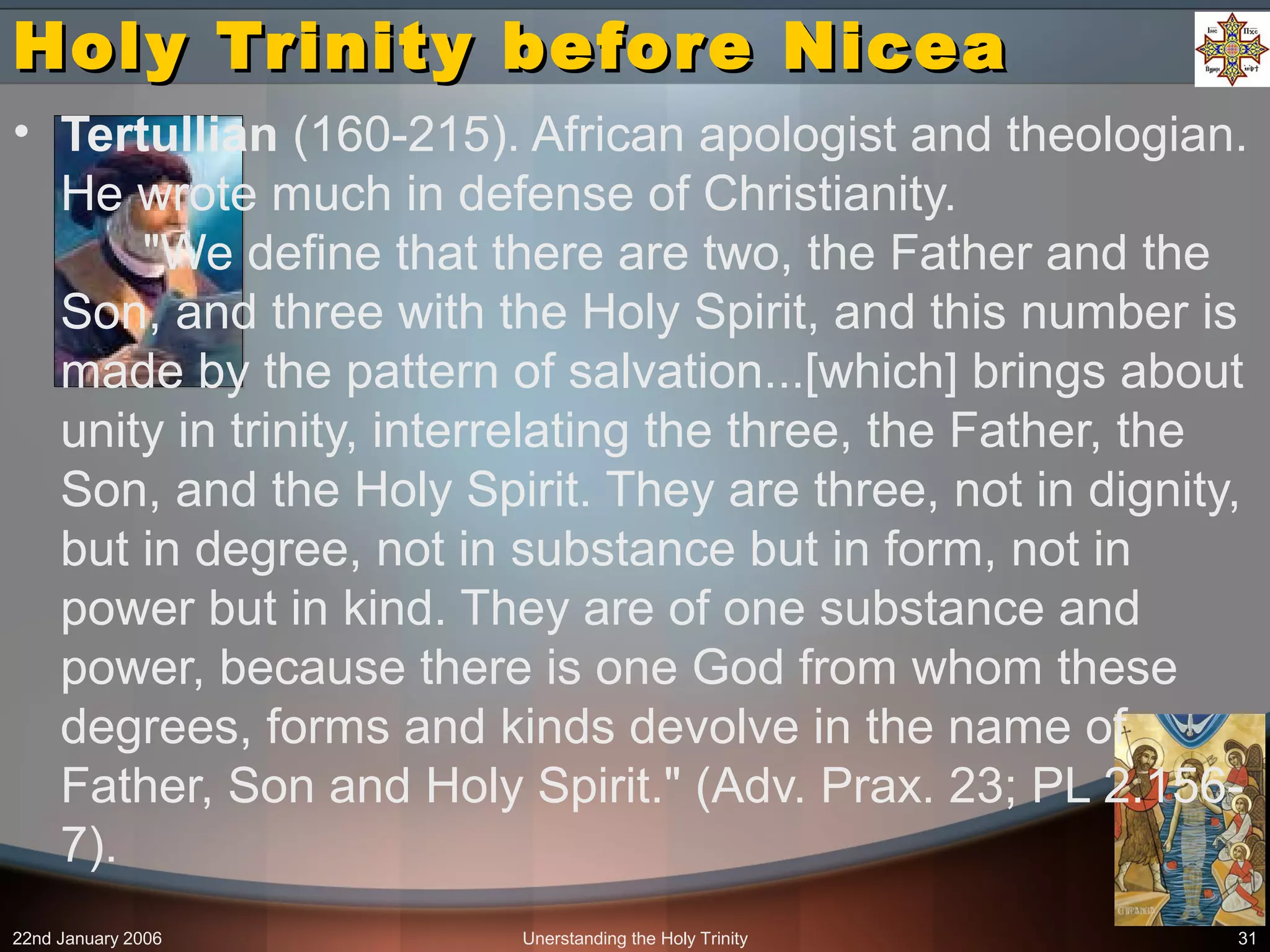 22nd January 2006 Unerstanding the Holy Trinity 31
Holy Trinity before NiceaHoly Trinity before Nicea
• Tertullian (160-215). African apologist and theologian.
He wrote much in defense of Christianity.
"We define that there are two, the Father and the
Son, and three with the Holy Spirit, and this number is
made by the pattern of salvation...[which] brings about
unity in trinity, interrelating the three, the Father, the
Son, and the Holy Spirit. They are three, not in dignity,
but in degree, not in substance but in form, not in
power but in kind. They are of one substance and
power, because there is one God from whom these
degrees, forms and kinds devolve in the name of
Father, Son and Holy Spirit." (Adv. Prax. 23; PL 2.156-
7).
 