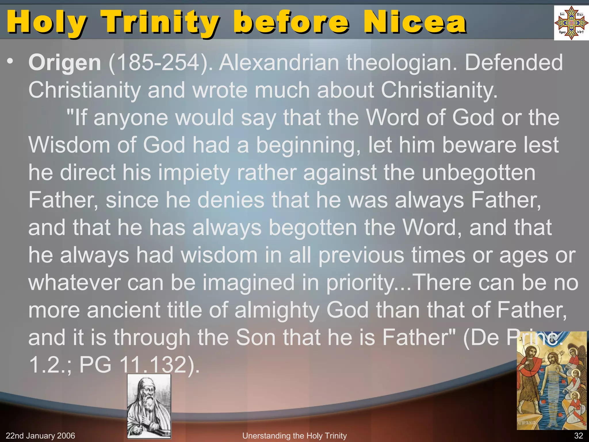 22nd January 2006 Unerstanding the Holy Trinity 32
Holy Trinity before NiceaHoly Trinity before Nicea
• Origen (185-254). Alexandrian theologian. Defended
Christianity and wrote much about Christianity.
"If anyone would say that the Word of God or the
Wisdom of God had a beginning, let him beware lest
he direct his impiety rather against the unbegotten
Father, since he denies that he was always Father,
and that he has always begotten the Word, and that
he always had wisdom in all previous times or ages or
whatever can be imagined in priority...There can be no
more ancient title of almighty God than that of Father,
and it is through the Son that he is Father" (De Princ.
1.2.; PG 11.132).
 