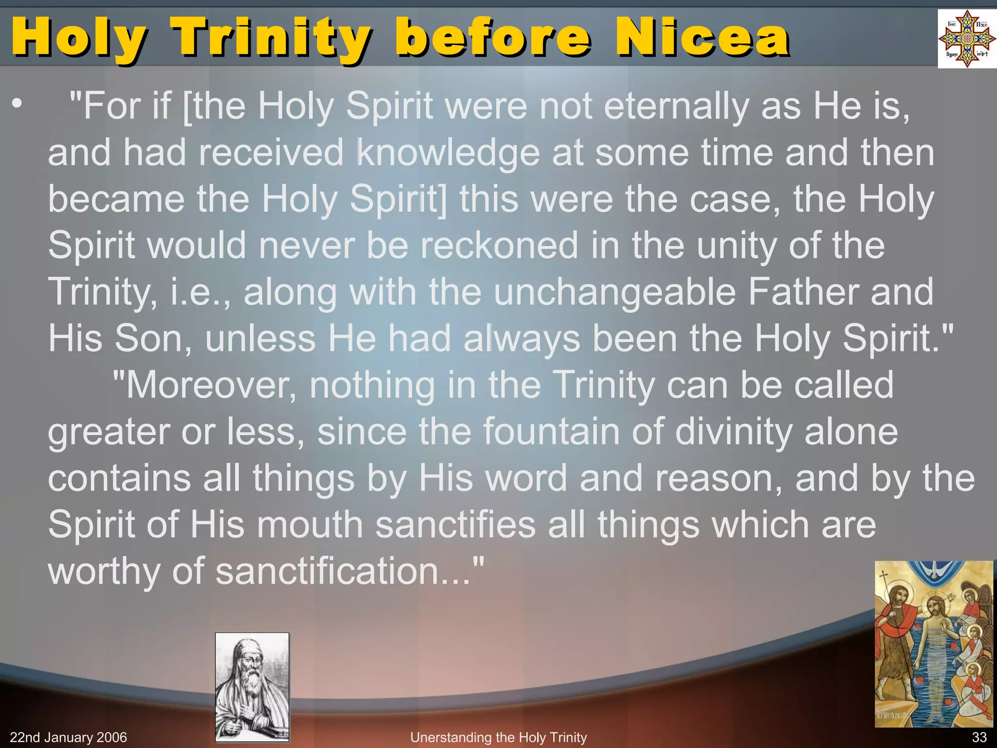 22nd January 2006 Unerstanding the Holy Trinity 33
Holy Trinity before NiceaHoly Trinity before Nicea
• "For if [the Holy Spirit were not eternally as He is,
and had received knowledge at some time and then
became the Holy Spirit] this were the case, the Holy
Spirit would never be reckoned in the unity of the
Trinity, i.e., along with the unchangeable Father and
His Son, unless He had always been the Holy Spirit."
"Moreover, nothing in the Trinity can be called
greater or less, since the fountain of divinity alone
contains all things by His word and reason, and by the
Spirit of His mouth sanctifies all things which are
worthy of sanctification..."
 