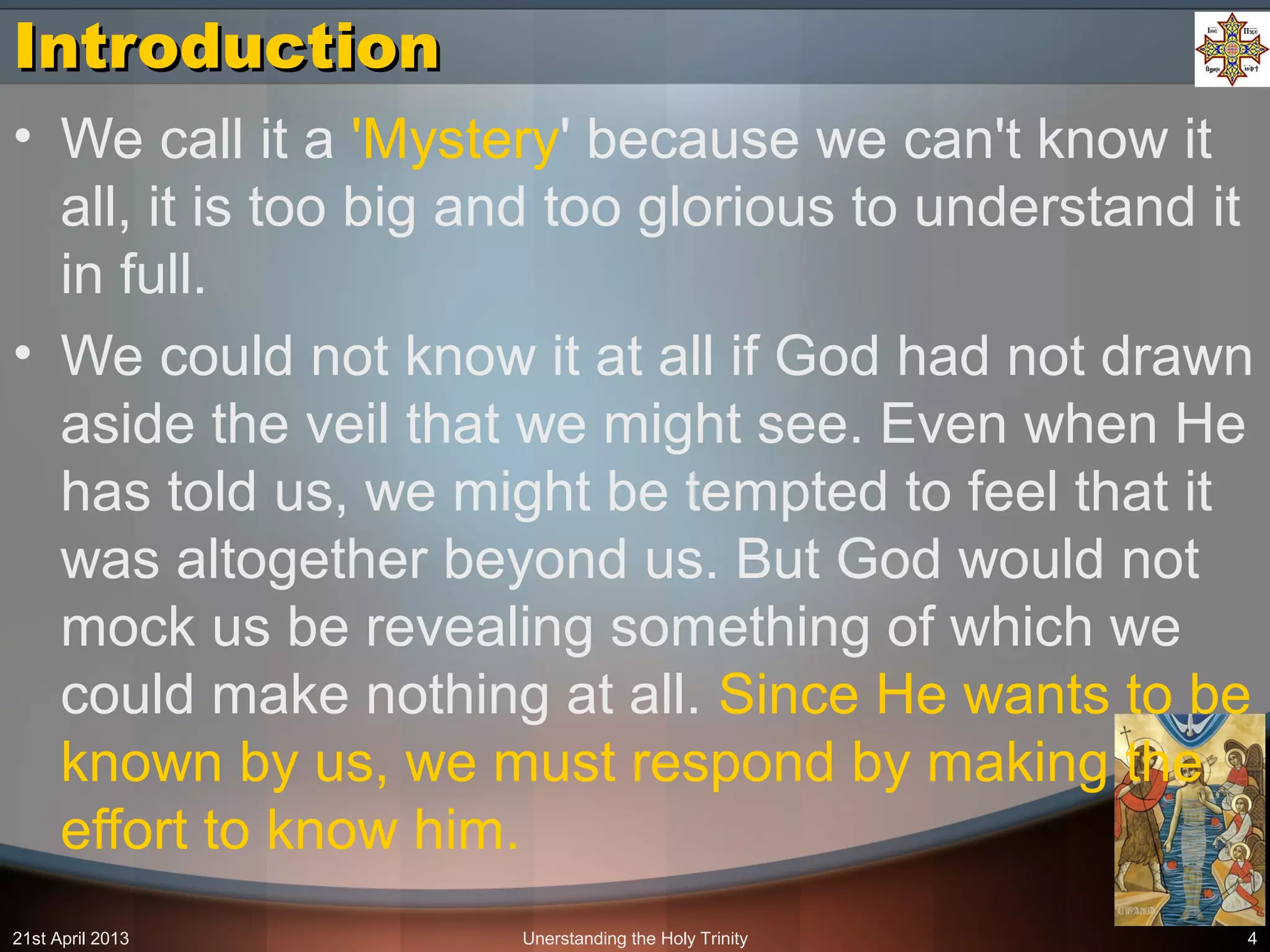 Unerstanding the Holy Trinity 4
IntroductionIntroduction
• We call it a 'Mystery' because we can't know it
all, it is too big and too glorious to understand it
in full.
• We could not know it at all if God had not drawn
aside the veil that we might see. Even when He
has told us, we might be tempted to feel that it
was altogether beyond us. But God would not
mock us be revealing something of which we
could make nothing at all. Since He wants to be
known by us, we must respond by making the
effort to know him.
21st April 2013
 