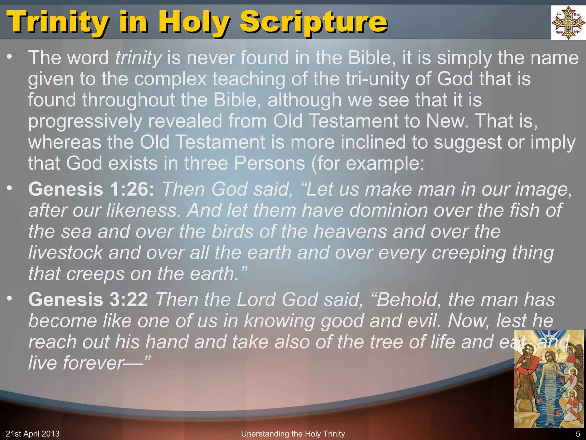 Unerstanding the Holy Trinity 5
Trinity in Holy ScriptureTrinity in Holy Scripture
• The word trinity is never found in the Bible, it is simply the name
given to the complex teaching of the tri-unity of God that is
found throughout the Bible, although we see that it is
progressively revealed from Old Testament to New. That is,
whereas the Old Testament is more inclined to suggest or imply
that God exists in three Persons (for example:
• Genesis 1:26: Then God said, “Let us make man in our image,
after our likeness. And let them have dominion over the fish of
the sea and over the birds of the heavens and over the
livestock and over all the earth and over every creeping thing
that creeps on the earth.”
• Genesis 3:22 Then the Lord God said, “Behold, the man has
become like one of us in knowing good and evil. Now, lest he
reach out his hand and take also of the tree of life and eat, and
live forever—”
21st April 2013
 