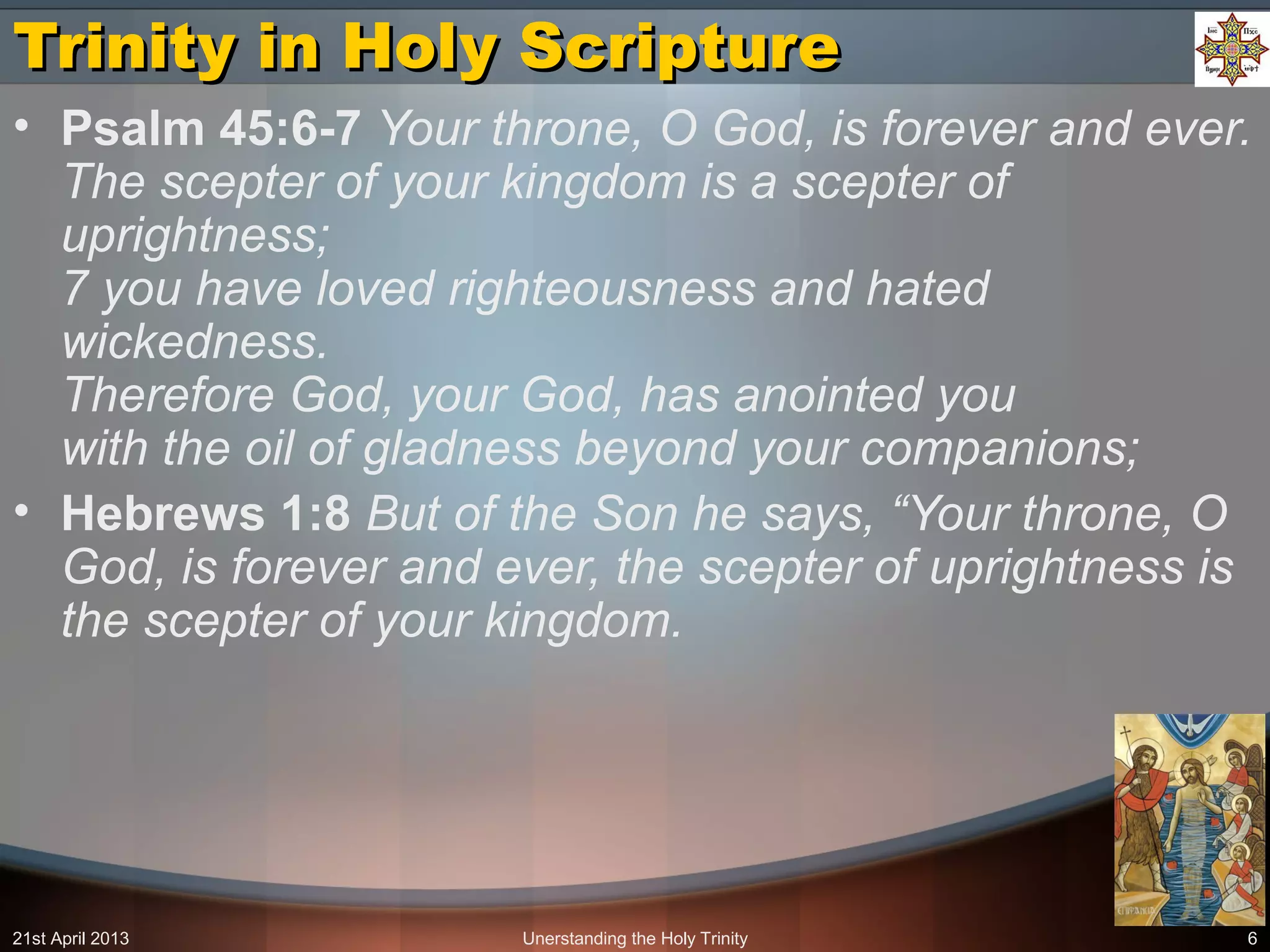 Unerstanding the Holy Trinity 6
Trinity in Holy ScriptureTrinity in Holy Scripture
• Psalm 45:6-7 Your throne, O God, is forever and ever.
The scepter of your kingdom is a scepter of
uprightness;
7 you have loved righteousness and hated
wickedness.
Therefore God, your God, has anointed you
with the oil of gladness beyond your companions;
• Hebrews 1:8 But of the Son he says, “Your throne, O
God, is forever and ever, the scepter of uprightness is
the scepter of your kingdom.
21st April 2013
 