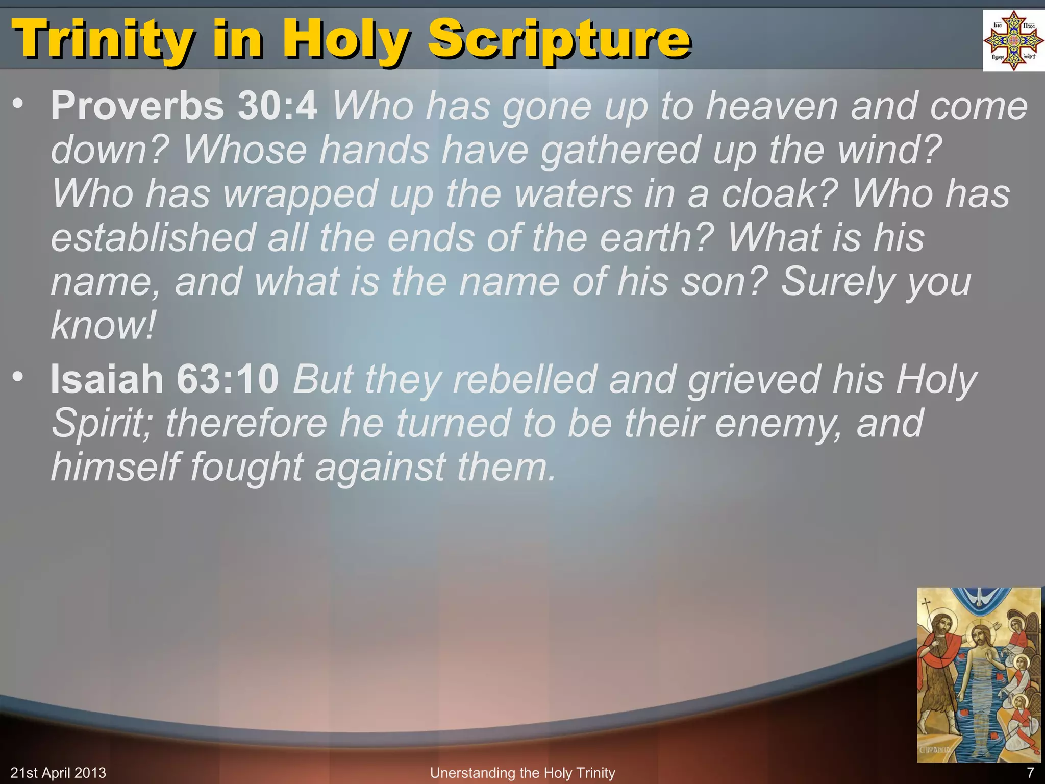 Unerstanding the Holy Trinity 7
Trinity in Holy ScriptureTrinity in Holy Scripture
• Proverbs 30:4 Who has gone up to heaven and come
down? Whose hands have gathered up the wind?
Who has wrapped up the waters in a cloak? Who has
established all the ends of the earth? What is his
name, and what is the name of his son? Surely you
know!
• Isaiah 63:10 But they rebelled and grieved his Holy
Spirit; therefore he turned to be their enemy, and
himself fought against them.
21st April 2013
 