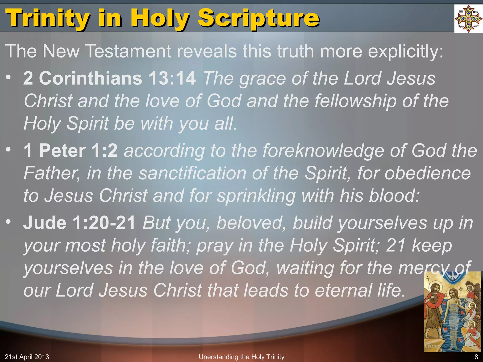 Unerstanding the Holy Trinity 8
Trinity in Holy ScriptureTrinity in Holy Scripture
The New Testament reveals this truth more explicitly:
• 2 Corinthians 13:14 The grace of the Lord Jesus
Christ and the love of God and the fellowship of the
Holy Spirit be with you all.
• 1 Peter 1:2 according to the foreknowledge of God the
Father, in the sanctification of the Spirit, for obedience
to Jesus Christ and for sprinkling with his blood:
• Jude 1:20-21 But you, beloved, build yourselves up in
your most holy faith; pray in the Holy Spirit; 21 keep
yourselves in the love of God, waiting for the mercy of
our Lord Jesus Christ that leads to eternal life.
21st April 2013
 