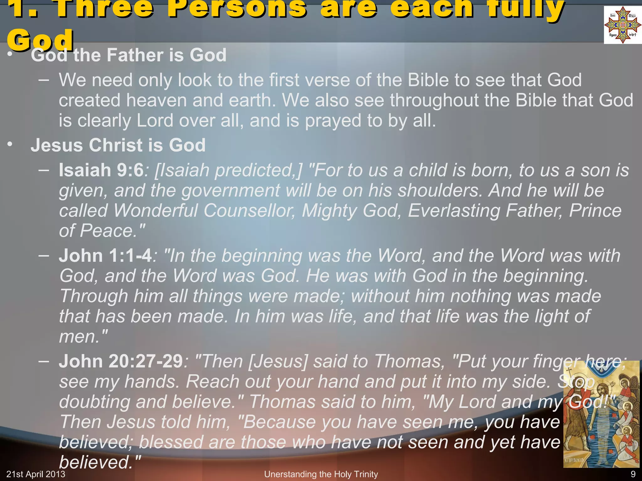 Unerstanding the Holy Trinity 9
1. Three Persons are each fully1. Three Persons are each fully
GodGod• God the Father is God
– We need only look to the first verse of the Bible to see that God
created heaven and earth. We also see throughout the Bible that God
is clearly Lord over all, and is prayed to by all.
• Jesus Christ is God
– Isaiah 9:6: [Isaiah predicted,] "For to us a child is born, to us a son is
given, and the government will be on his shoulders. And he will be
called Wonderful Counsellor, Mighty God, Everlasting Father, Prince
of Peace."
– John 1:1-4: "In the beginning was the Word, and the Word was with
God, and the Word was God. He was with God in the beginning.
Through him all things were made; without him nothing was made
that has been made. In him was life, and that life was the light of
men."
– John 20:27-29: "Then [Jesus] said to Thomas, "Put your finger here;
see my hands. Reach out your hand and put it into my side. Stop
doubting and believe." Thomas said to him, "My Lord and my God!"
Then Jesus told him, "Because you have seen me, you have
believed; blessed are those who have not seen and yet have
believed."21st April 2013
 