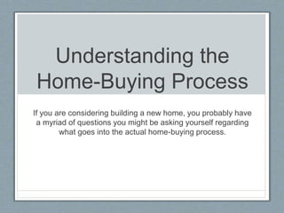Understanding the
Home-Buying Process
If you are considering building a new home, you probably have
a myriad of questions you might be asking yourself regarding
what goes into the actual home-buying process.
 