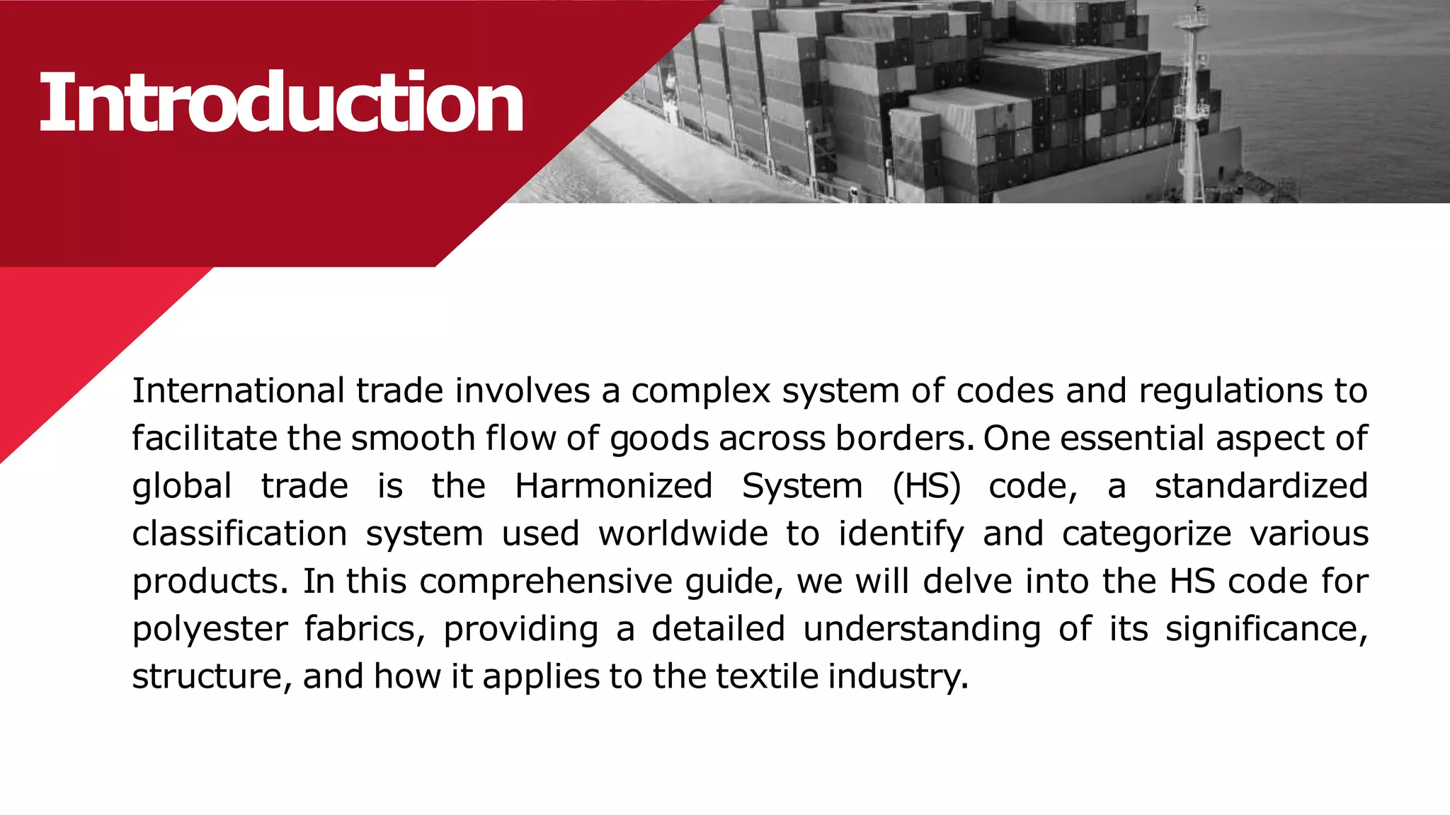 Introduction
International trade involves a complex system of codes and regulations to
facilitate the smooth flow of goods across borders. One essential aspect of
global trade is the Harmonized System (HS) code, a standardized
classification system used worldwide to identify and categorize various
products. In this comprehensive guide, we will delve into the HS code for
polyester fabrics, providing a detailed understanding of its significance,
structure, and how it applies to the textile industry.
 