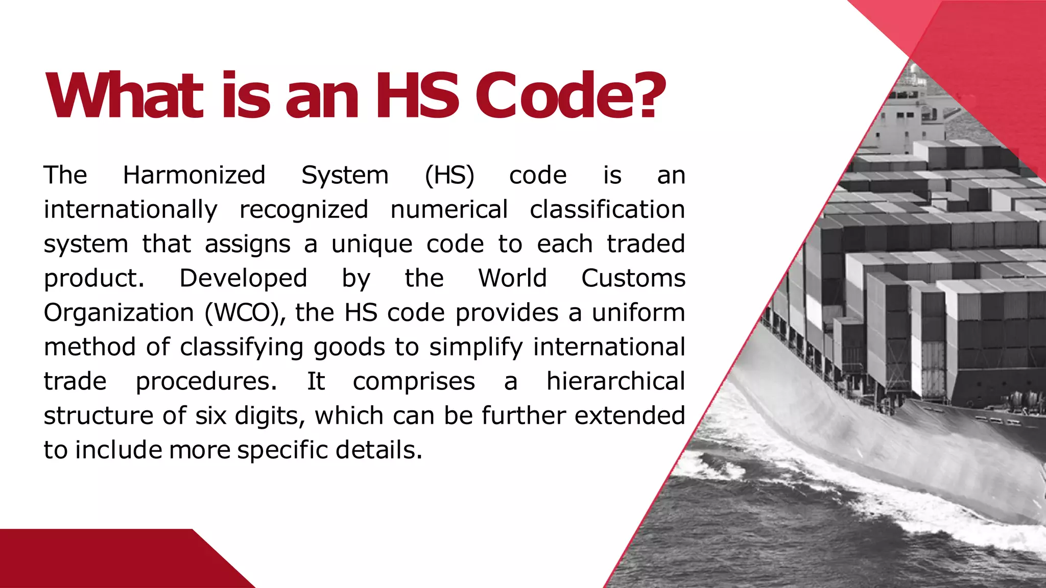 What is an HS Code?
The Harmonized System (HS) code is an
internationally recognized numerical classification
system that assigns a unique code to each traded
product. Developed by the World Customs
Organization (WCO), the HS code provides a uniform
method of classifying goods to simplify international
trade procedures. It comprises a hierarchical
structure of six digits, which can be further extended
to include more specific details.
 