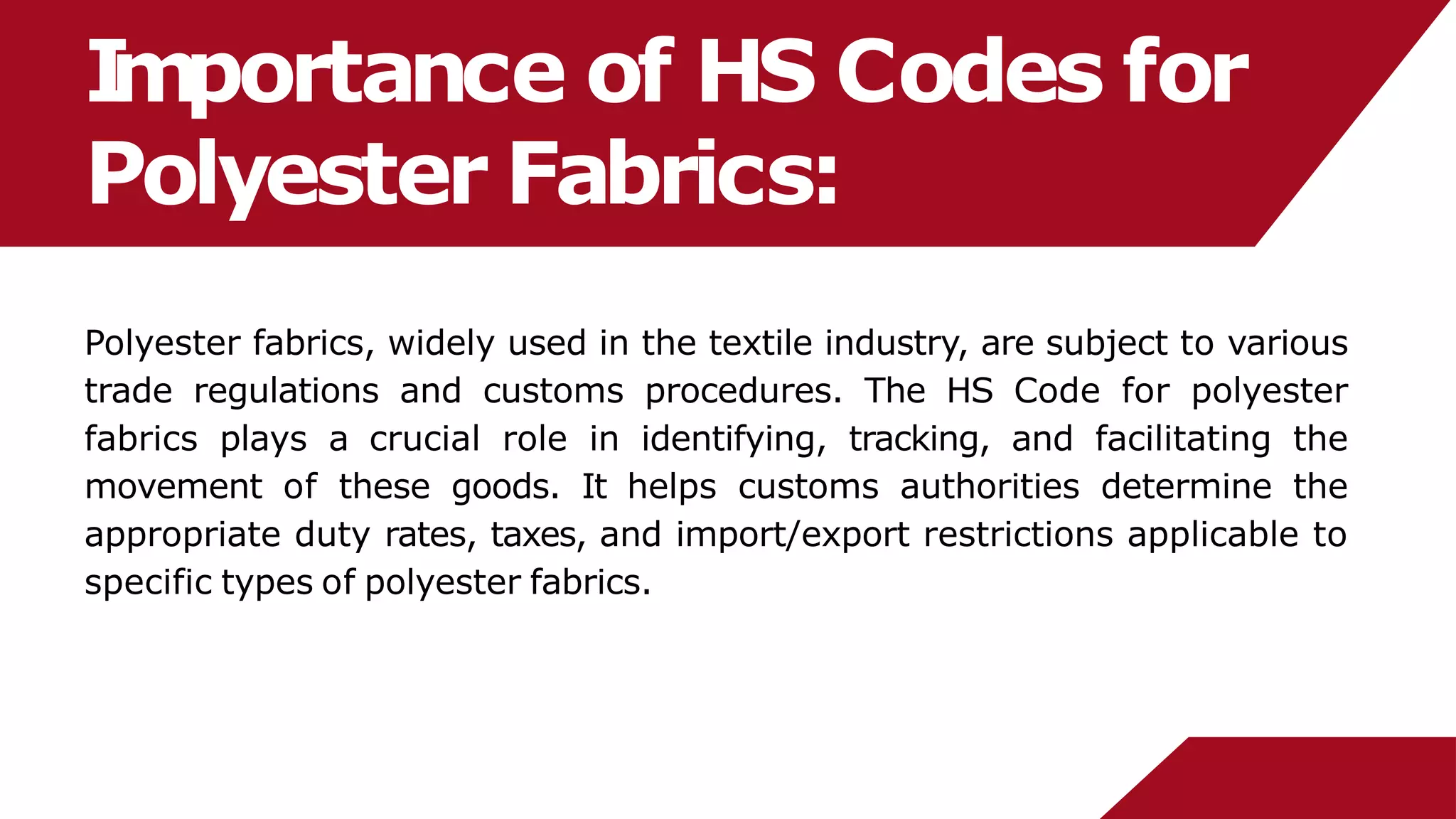 I
mportance of HS Codes for
Polyester Fabrics:
Polyester fabrics, widely used in the textile industry, are subject to various
trade regulations and customs procedures. The HS Code for polyester
fabrics plays a crucial role in identifying, tracking, and facilitating the
movement of these goods. It helps customs authorities determine the
appropriate duty rates, taxes, and import/export restrictions applicable to
specific types of polyester fabrics.
 