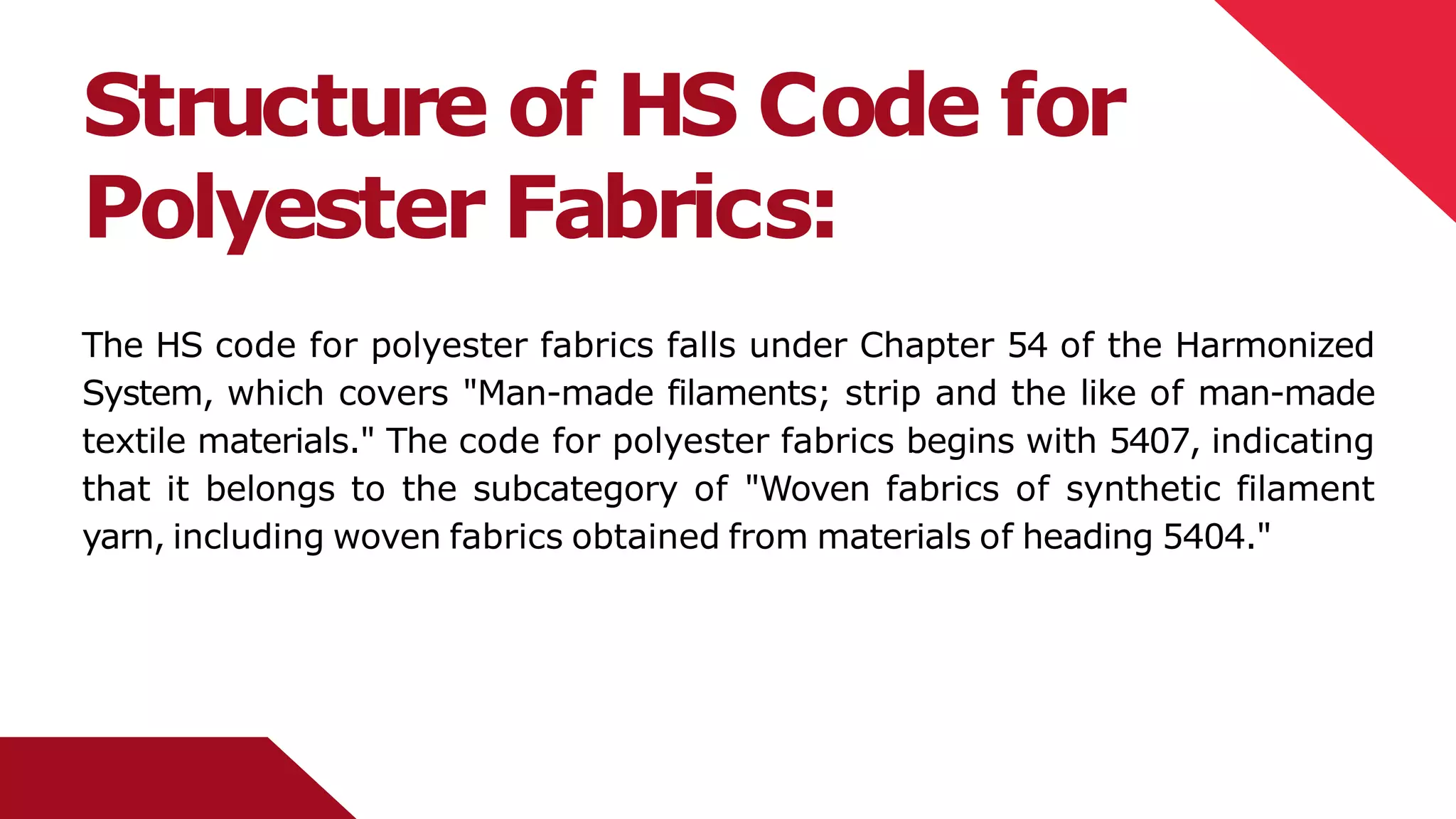Structure of HS Code for
Polyester Fabrics:
The HS code for polyester fabrics falls under Chapter 54 of the Harmonized
System, which covers "Man-made filaments; strip and the like of man-made
textile materials." The code for polyester fabrics begins with 5407, indicating
that it belongs to the subcategory of "Woven fabrics of synthetic filament
yarn, including woven fabrics obtained from materials of heading 5404."
 