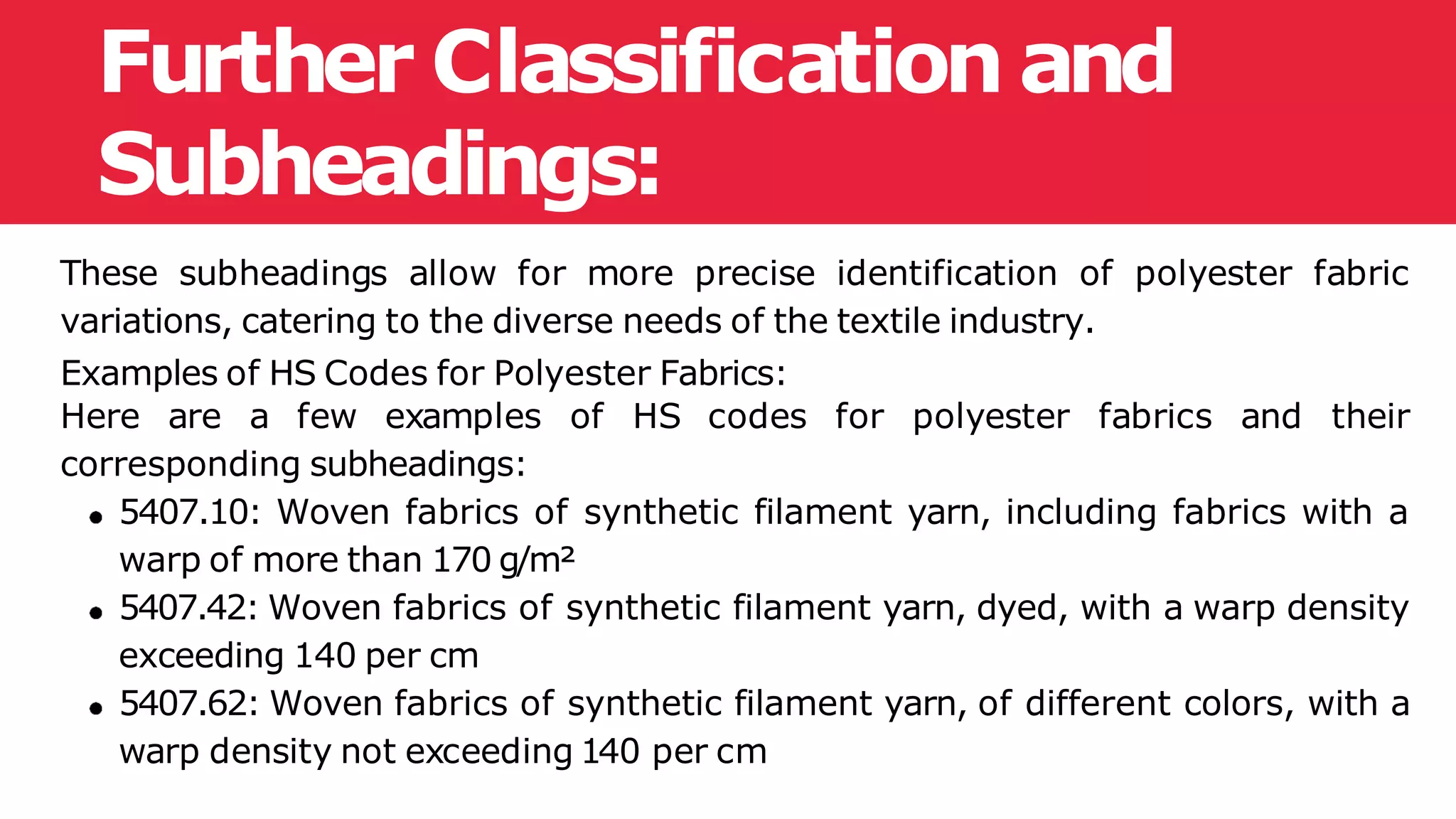 Further Classification and
Subheadings:
These subheadings allow for more precise identification of polyester fabric
variations, catering to the diverse needs of the textile industry.
Examples of HS Codes for Polyester Fabrics:
Here are a few examples of HS codes for polyester fabrics and their
corresponding subheadings:
5407.10: Woven fabrics of synthetic filament yarn, including fabrics with a
warp of more than 170 g/m²
5407.42: Woven fabrics of synthetic filament yarn, dyed, with a warp density
exceeding 140 per cm
5407.62: Woven fabrics of synthetic filament yarn, of different colors, with a
warp density not exceeding 140 per cm
 