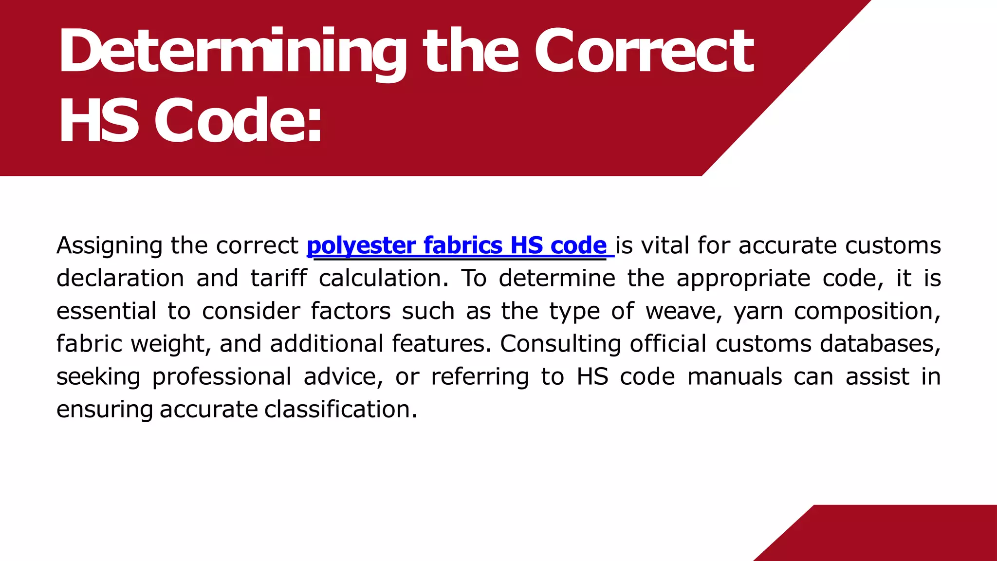 Determining the Correct
HS Code:
Assigning the correct polyester fabrics HS code is vital for accurate customs
declaration and tariff calculation. To determine the appropriate code, it is
essential to consider factors such as the type of weave, yarn composition,
fabric weight, and additional features. Consulting official customs databases,
seeking professional advice, or referring to HS code manuals can assist in
ensuring accurate classification.
 