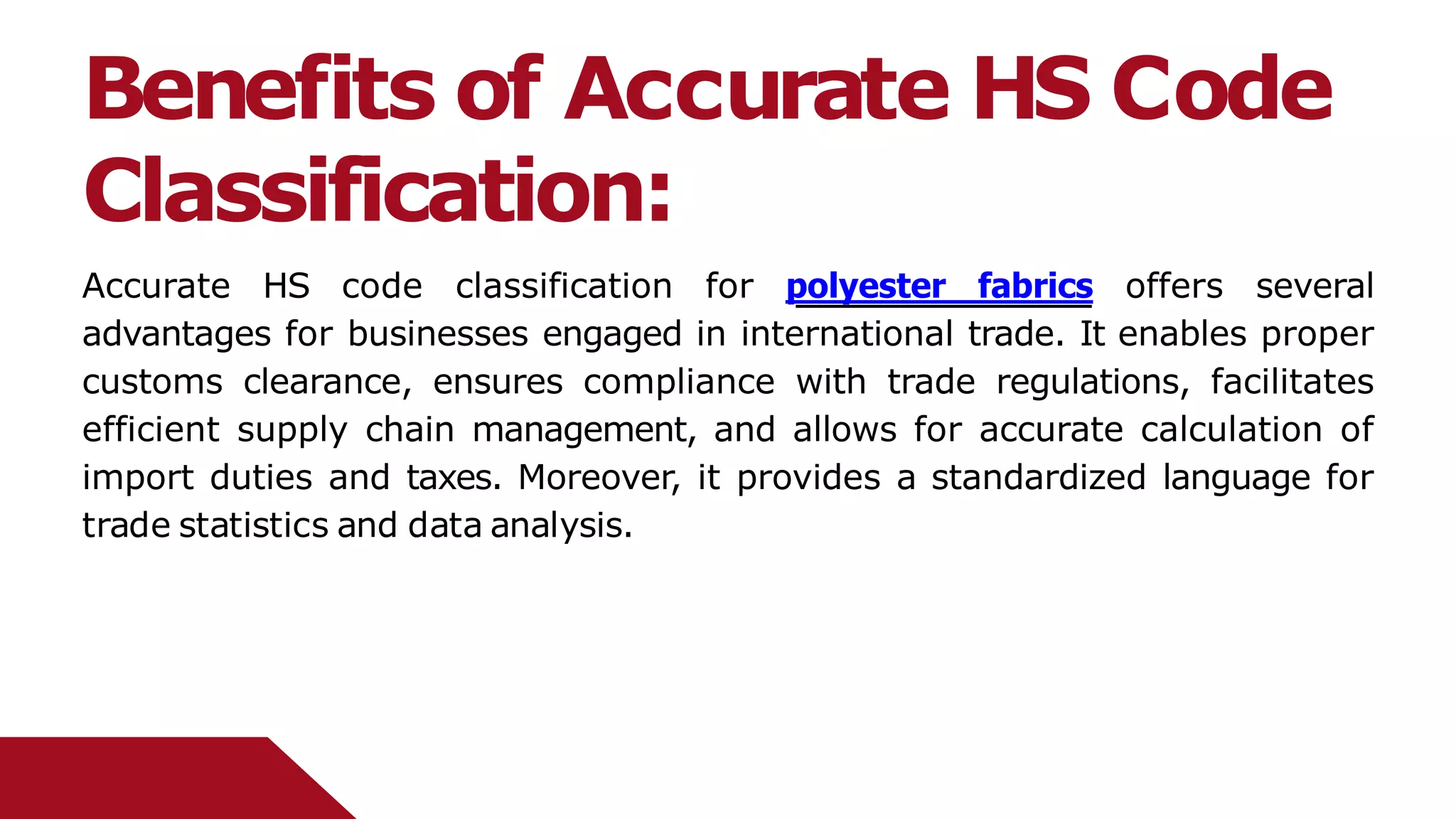 Benefits of Accurate HS Code
Classification:
Accurate HS code classification for polyester fabrics offers several
advantages for businesses engaged in international trade. It enables proper
customs clearance, ensures compliance with trade regulations, facilitates
efficient supply chain management, and allows for accurate calculation of
import duties and taxes. Moreover, it provides a standardized language for
trade statistics and data analysis.
 