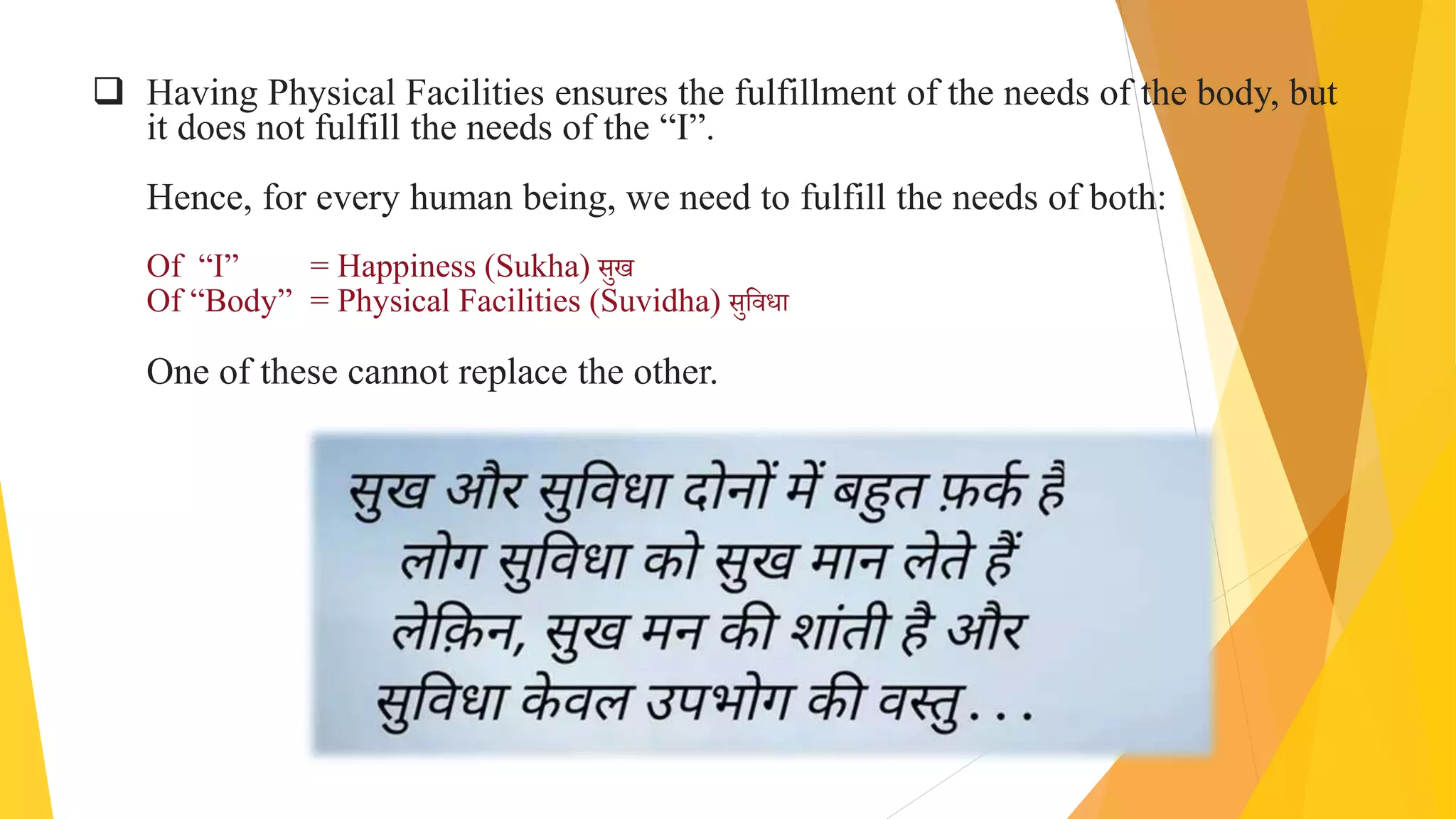  Having Physical Facilities ensures the fulfillment of the needs of the body, but
it does not fulfill the needs of the “I”.
Hence, for every human being, we need to fulfill the needs of both:
Of “I” = Happiness (Sukha) सुख
Of “Body” = Physical Facilities (Suvidha) सुविधा
One of these cannot replace the other.
 