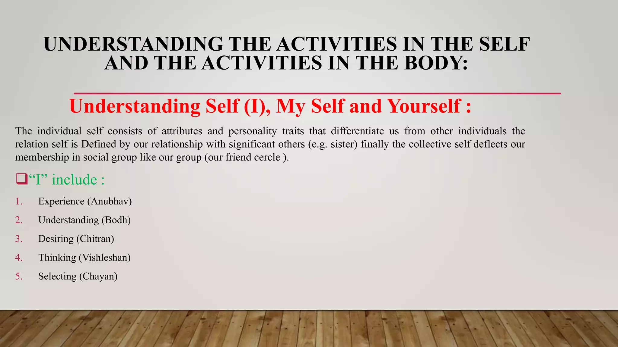 UNDERSTANDING THE ACTIVITIES IN THE SELF
AND THE ACTIVITIES IN THE BODY:
Understanding Self (I), My Self and Yourself :
The individual self consists of attributes and personality traits that differentiate us from other individuals the
relation self is Defined by our relationship with significant others (e.g. sister) finally the collective self deflects our
membership in social group like our group (our friend cercle ).
“I” include :
1. Experience (Anubhav)
2. Understanding (Bodh)
3. Desiring (Chitran)
4. Thinking (Vishleshan)
5. Selecting (Chayan)
 