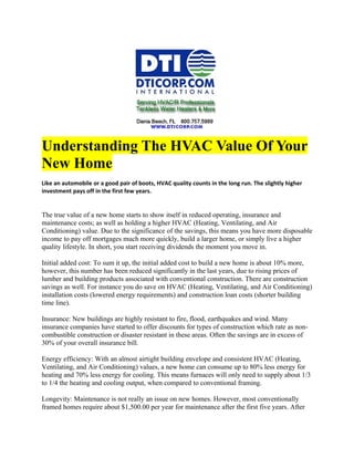 Understanding The HVAC Value Of Your
New Home
Like an automobile or a good pair of boots, HVAC quality counts in the long run. The slightly higher
investment pays off in the first few years.


The true value of a new home starts to show itself in reduced operating, insurance and
maintenance costs; as well as holding a higher HVAC (Heating, Ventilating, and Air
Conditioning) value. Due to the significance of the savings, this means you have more disposable
income to pay off mortgages much more quickly, build a larger home, or simply live a higher
quality lifestyle. In short, you start receiving dividends the moment you move in.

Initial added cost: To sum it up, the initial added cost to build a new home is about 10% more,
however, this number has been reduced significantly in the last years, due to rising prices of
lumber and building products associated with conventional construction. There are construction
savings as well. For instance you do save on HVAC (Heating, Ventilating, and Air Conditioning)
installation costs (lowered energy requirements) and construction loan costs (shorter building
time line).

Insurance: New buildings are highly resistant to fire, flood, earthquakes and wind. Many
insurance companies have started to offer discounts for types of construction which rate as non-
combustible construction or disaster resistant in these areas. Often the savings are in excess of
30% of your overall insurance bill.

Energy efficiency: With an almost airtight building envelope and consistent HVAC (Heating,
Ventilating, and Air Conditioning) values, a new home can consume up to 80% less energy for
heating and 70% less energy for cooling. This means furnaces will only need to supply about 1/3
to 1/4 the heating and cooling output, when compared to conventional framing.

Longevity: Maintenance is not really an issue on new homes. However, most conventionally
framed homes require about $1,500.00 per year for maintenance after the first five years. After
 