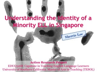 Understanding the Identity of a
   Minority ELL in Singapore
                                               Sher rie Lee




                     Action Research Project
   EDUC526B Capstone in Teaching English Language Learners
University of Southern California. Master of Arts in Teaching (TESOL)
 