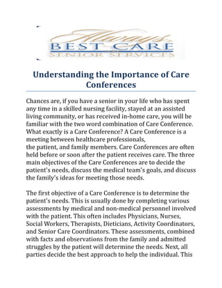 Understanding the Importance of Care
             Conferences
Chances are, if you have a senior in your life who has spent
any time in a skilled nursing facility, stayed at an assisted
living community, or has received in-home care, you will be
familiar with the two word combination of Care Conference.
What exactly is a Care Conference? A Care Conference is a
meeting between healthcare professionals,
the patient, and family members. Care Conferences are often
held before or soon after the patient receives care. The three
main objectives of the Care Conferences are to decide the
patient's needs, discuss the medical team's goals, and discuss
the family's ideas for meeting those needs.

The first objective of a Care Conference is to determine the
patient's needs. This is usually done by completing various
assessments by medical and non-medical personnel involved
with the patient. This often includes Physicians, Nurses,
Social Workers, Therapists, Dieticians, Activity Coordinators,
and Senior Care Coordinators. These assessments, combined
with facts and observations from the family and admitted
struggles by the patient will determine the needs. Next, all
parties decide the best approach to help the individual. This
 