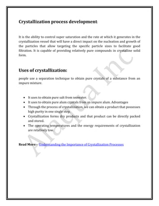 Crystallization process development:
It is the ability to control super saturation and the rate at which it generates in the
crystallization vessel that will have a direct impact on the nucleation and growth of
the particles that allow targeting the specific particle sizes to facilitate good
filtration. It is capable of providing relatively pure compounds in crystalline solid
form.
Uses of crystallization:
people use a separation technique to obtain pure crystals of a substance from an
impure mixture.
 It uses to obtain pure salt from seawater.
 It uses to obtain pure alum crystals from an impure alum. Advantages
 Through the process of crystallization, we can obtain a product that possesses
high purity in one single step.
 Crystallization forms dry products and that product can be directly packed
and stored.
 The operating temperatures and the energy requirements of crystallization
are relatively low.
Read More:- Understanding the Importance of Crystallization Processes
 