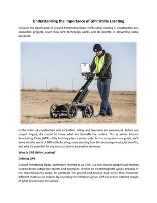 Understanding the Importance of GPR Utility Locating
Discover the significance of Ground Penetrating Radar (GPR) utility locating in construction and
excavation projects. Learn how GPR technology works and its benefits in preventing costly
accidents.
In the realm of construction and excavation, safety and precision are paramount. Before any
project begins, it's crucial to know what lies beneath the surface. This is where Ground
Penetrating Radar (GPR) utility locating plays a pivotal role. In this comprehensive guide, we'll
delve into the world of GPR utility locating, understanding how this technology works, its benefits,
and why it's essential for any construction or excavation endeavor.
What is GPR Utility Locating?
Defining GPR
Ground Penetrating Radar, commonly referred to as GPR, is a non-invasive geophysical method
used to detect subsurface objects and anomalies. It relies on electromagnetic waves, typically in
the radio-frequency range, to penetrate the ground and bounce back when they encounter
different materials or objects. By analyzing the reflected signals, GPR can create detailed images
of what lies beneath the surface.
 