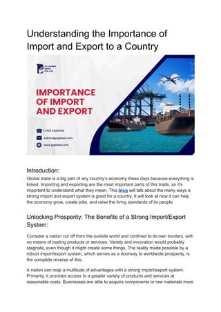 Understanding the Importance of
Import and Export to a Country
Introduction:
Global trade is a big part of any country’s economy these days because everything is
linked. Importing and exporting are the most important parts of this trade, so it’s
important to understand what they mean. This blog will talk about the many ways a
strong import and export system is good for a country. It will look at how it can help
the economy grow, create jobs, and raise the living standards of its people.
Unlocking Prosperity: The Benefits of a Strong Import/Export
System:
Consider a nation cut off from the outside world and confined to its own borders, with
no means of trading products or services. Variety and innovation would probably
stagnate, even though it might create some things. The reality made possible by a
robust import/export system, which serves as a doorway to worldwide prosperity, is
the complete reverse of this.
A nation can reap a multitude of advantages with a strong import/export system.
Primarily, it provides access to a greater variety of products and services at
reasonable costs. Businesses are able to acquire components or raw materials more
 