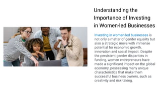 Making
Presentations That
Stick
A guide by Chip Heath & Dan Heath
Understanding the
Importance of Investing
in Women-led Businesses
Investing in women-led businesses is
not only a matter of gender equality but
also a strategic move with immense
potential for economic growth,
innovation and social impact. Despite
the persistent gender disparities in
funding, women entrepreneurs have
made a significant impact on the global
economy, possessing many unique
characteristics that make them
successful business owners, such as
creativity and risk-taking.
 