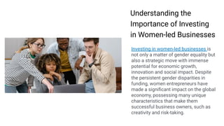 Making
Presentations That
Stick
A guide by Chip Heath & Dan Heath
Understanding the
Importance of Investing
in Women-led Businesses
Investing in women-led businesses is
not only a matter of gender equality but
also a strategic move with immense
potential for economic growth,
innovation and social impact. Despite
the persistent gender disparities in
funding, women entrepreneurs have
made a signiﬁcant impact on the global
economy, possessing many unique
characteristics that make them
successful business owners, such as
creativity and risk-taking.
 