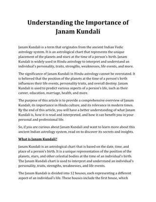 Understanding the Importance of
Janam Kundali
Janam Kundali is a term that originates from the ancient Indian Vedic
astrology system. It is an astrological chart that represents the unique
placement of the planets and stars at the time of a person's birth. Janam
Kundali is widely used in Hindu astrology to interpret and understand an
individual's personality, traits, strengths, weaknesses, life events, and more.
The significance of Janam Kundali in Hindu astrology cannot be overstated. It
is believed that the position of the planets at the time of a person's birth
influences their life events, personality traits, and overall destiny. Janam
Kundali is used to predict various aspects of a person's life, such as their
career, education, marriage, health, and more.
The purpose of this article is to provide a comprehensive overview of Janam
Kundali, its importance in Hindu culture, and its relevance in modern times.
By the end of this article, you will have a better understanding of what Janam
Kundali is, how it is read and interpreted, and how it can benefit you in your
personal and professional life.
So, if you are curious about Janam Kundali and want to learn more about this
ancient Indian astrology system, read on to discover its secrets and insights.
What is Janam Kundali?
Janam Kundali is an astrological chart that is based on the date, time, and
place of a person's birth. It is a unique representation of the position of the
planets, stars, and other celestial bodies at the time of an individual's birth.
The Janam Kundali chart is used to interpret and understand an individual's
personality, traits, strengths, weaknesses, and life events.
The Janam Kundali is divided into 12 houses, each representing a different
aspect of an individual's life. These houses include the first house, which
 