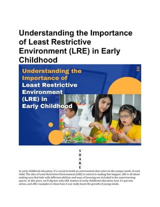 Understanding the Importance
of Least Restrictive
Environment (LRE) in Early
Childhood
S
H
A
R
E
In early childhood education, it’s crucial to build an environment that caters to the unique needs of each
child. The idea of Least Restrictive Environment (LRE) is central to making this happen. LRE is all about
making sure that kids with different abilities and ways of learning are included in the same learning
spaces. In this piece, we’ll dig into why LRE matters in early childhood education, how it’s put into
action, and offer examples to show how it can really boost the growth of young minds.
 